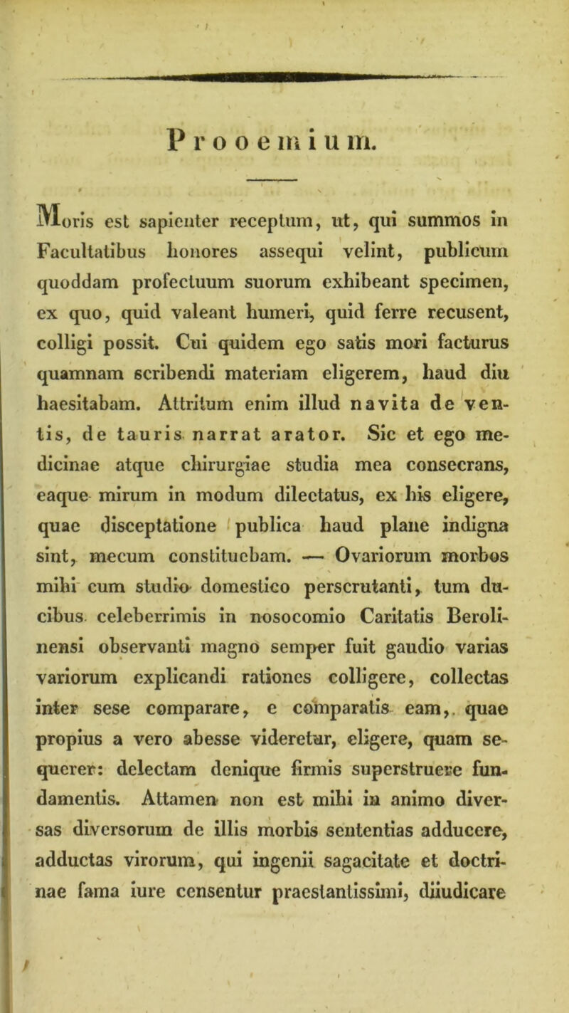 iVloris est sapienter receptum, ut, qui summos In Facultatibus honores assequi velint, publicum quoddam profectuum suorum exhibeant specimen, ex quo, quid valeant humeri, quid ferre recusent, colligi possit. Cui quidem ego satis mori facturus quamnam scribendi materiam eligerem, haud diu haesitabam. Attritum enim illud navita de'ven- tis, de tauris narrat arator. Sic et ego me- dicinae atque chirurgiae studia mea consecrans, eaque mirum in modum dilectatus, ex his eligere, quae disceptatione t publica haud plane indigna sint, mecum constituebam. — Ovariorum morbos mihi cum studio- domestico perscrutanti, tum du- cibus celeberrimis In nosocomio Caritatis Beroli- nensl observanti magno semper fuit gaudio varias variorum explicandi rationes colligere, collectas inter sese comparare, e cotnparatis eam,, quae propius a vero abesse videretur, eligere, quam se- querer: delectam denique firmis superstruere fun- damentis. Attamen- non est mihi in animo diver- sas diversorum de illis morbis sententias adducere, adductas virorum, qui ingenii sagacitate et doctri- nae fama iure censentur praeslanlisslmi, diiudicare