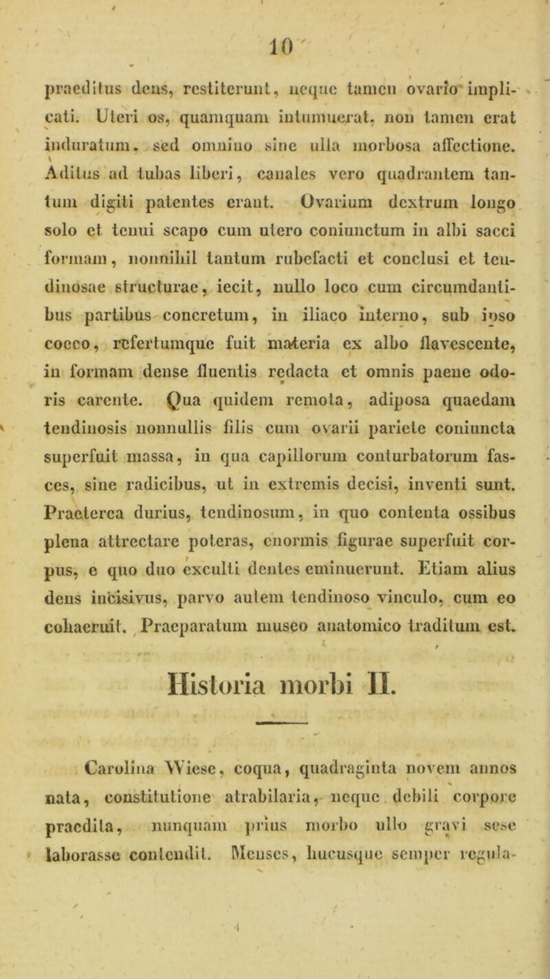 % * praetlUus dens, restiterunt, neque tamen ovario* impii-'> cati. Uteri os, quamquam intumuerat, non tamen erat induratum, sed omnino sine ulla morbosa aflectione. Aditus ad tubas liberi, canales vero quadrantem tan- tum digiti patentes craut. Ovarium dextrum longo solo et tenui scapo cum utero coniunctum in albi sacci formam, nonniliil tantum rubefacti et conclusi et teu- dinosae structurae, iecit, nullo loco cum circumdanti- bus partibus concretum, in iliaco interno, sub ioso cocco, refertumque fuit materia ex albo llavescente, int formam .dense fluentis redacta et omnis paene odo- ris carente. Qua quidem remota, adiposa quaedam tendinosis nonnullis filis cum ovarii pariete couiuncta superfuit massa, in qua capillorum conturbatorum fas- ces, sine radicibus, ut in extremis decisi, inventi sunt. Praeterea durius, tendinosum, in quo contenta ossibus plena attrectare poteras, enormis figurae superfuit cor- pus, e quo duo exculti dentes eminuerunt. Etiam alius dens incisivus, parvo aulem tendinoso vinculo, cum eo coliacruit. , Praeparatum musco anatomico traditum est. Hlsloria morbi II. Carolina Wiesc, coqua, quadraginta novem annos nata, constitutione' atrabilaria, neque debili corpore praedita, nunquam jnius morbo ullo gravi se^e laborasse contendit. Menses, hucusque semper rcgula- •(