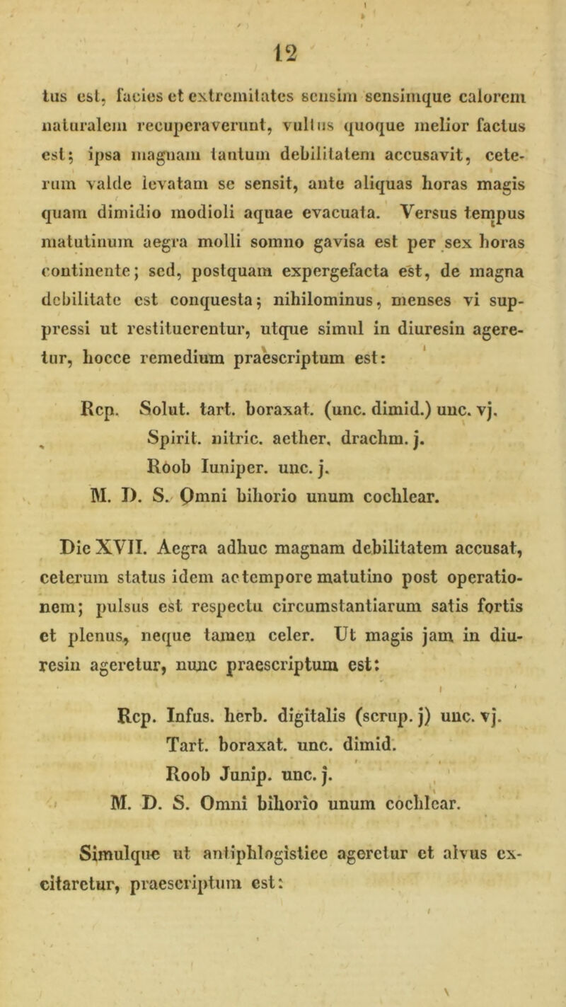 tus est, facies et extremitates sensim seiisimque calorem naturalcjii recuperaverunt, vultus quoque melior factus est; ipsa luaguam tantum debilitatem accusavit, cete- rum valde levatam se sensit, ante aliquas horas magis quam dimidio modioli aquae evacuata. Versus tempus matutinum aegra molli somno gavisa est per sex horas continente; sed, postquam expergefacta est, de magna debilitate est conquesta; nihilominus, menses vi sup- pressi ut restituerentur, utque simul in diuresin agere- tur, hocce remedium praescriptum est: Rcp. Solut. tart. boraxat, (unc. dimid.) uuc. vj, Spirit. nitric. aether, drachm. j. Roob luniper. uuc. j. M. I). S. Qmni bihorio unum cochlear. Die XVII. Aegra adhuc magnam debilitatem accusat, celeimm status idem ac tempore matutino post operatio- nem; pulsus est respectu circumstantiarum satis fortis et plenus, neque tamen celer. Ut magis jam in diu- resin ageretur, nunc praescriptum est: I ' Rcp. Infus. herb. digitalis (scrup. j) uuc. vj. Tart. boraxat. unc. dimid. Roob Junip. unc. j. , ' I M. D. S. Omni bihorio unum cochlear. Simulque ut aniiphlogistiee ageretur et alvus ex- citaretur, praescriptum est: