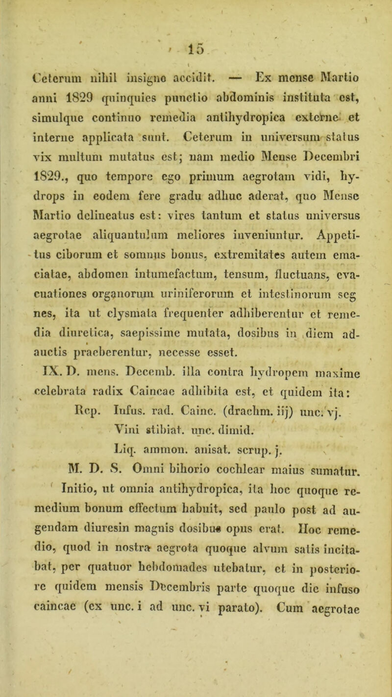 Ceterum nihil insigne accidit. — Ex mense Martio anni 1829 quinquies punctio abdominis instituta est, simulquc continuo remedia antihydropica externei et interne applicata sunt. Ceterum in universum status vix multum mutatus est; nam medio Mense Decembri 1829,, quo tempore ego primum aegrotam vidi, hy- drops in eodem fere gradu adhuc aderat, quo Mense Martio delineatus est: vires tantum et status universus aegrotae aliquantulum meliores inveniuntur. Appeti- 'tus ciborum et somnus bonus, extremitates autem ema- ciatae, abdomen intumefactum, tensum, fluctuans, eva- cuationes organorum uriniferorum cl intestinorum seg nes, ita ut clysmala frequenter adhiberentur ct reme- dia diuretica, saepissime mutata, dosibus iu ,dicm ad- auctis praeberentur, necesse esset. IX. D. meus. Dccemb. illa contra liydropcm maxime celebrata radix Caincae adhibita est, et quidem ita: Rcp. lufus. rad. Cainc. (drachm. iij) unc;'vj. Vini stlbiat. unc. dirnid, Liq. ammon. anisat. scrup, j. M. D. vS. Omni bihorio cochlear maius sumatur. Initio, ut omnia antihydropica, ita lioc quoque re- medium bonum eflcctum habuit, sed paulo post ad au- gendam diuresin magnis dosibu« opus erat. IIoc reme- dio, quod in nostra aegrota quoque alvum salis incita- bat, per quatuor hel)domades utebatur, ct in posterio- re quidem mensis Decembris parte quoque die infuso