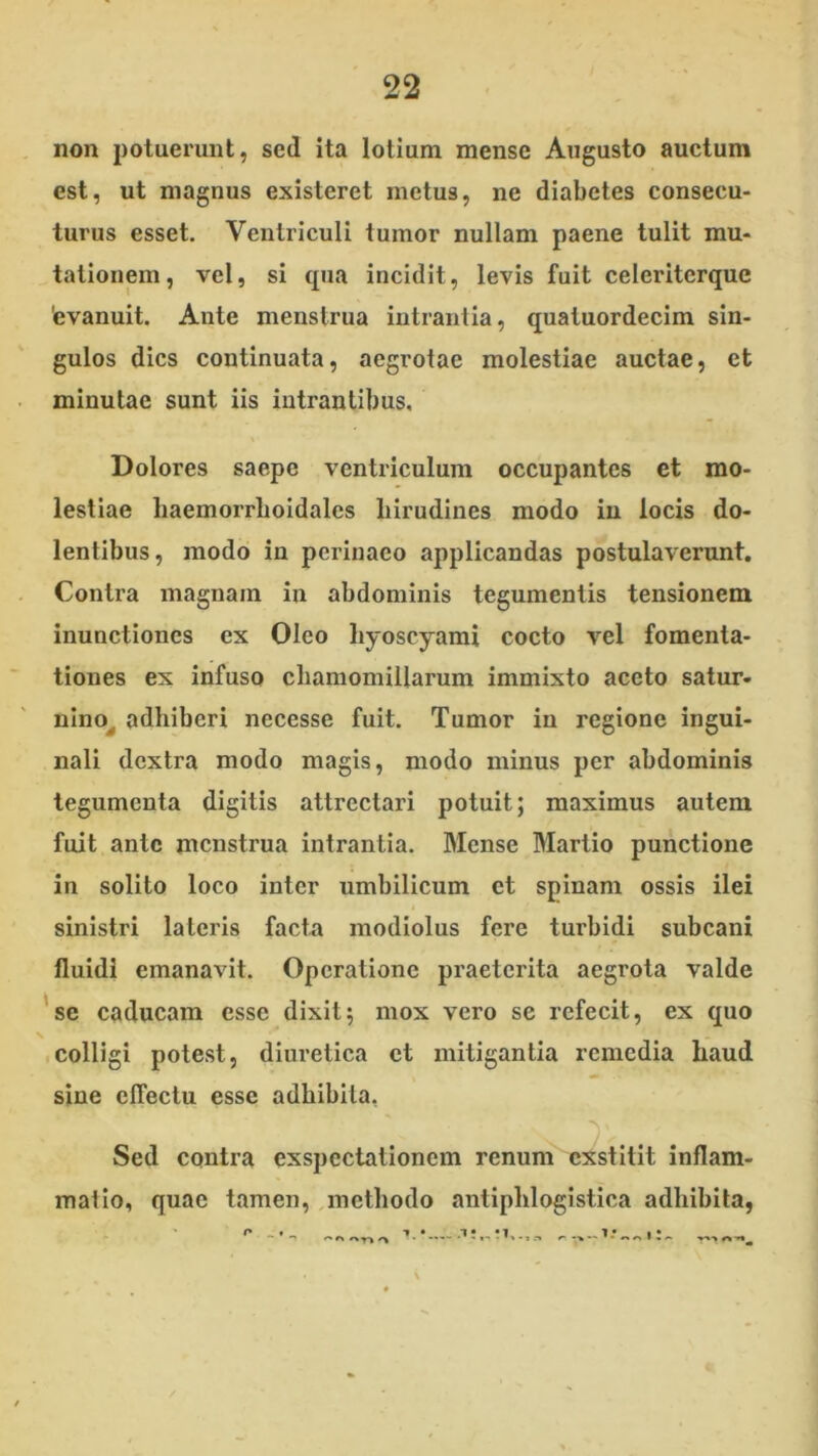 non potuerunt, sed ita lotium mense Angusto auctum est, ut magnus existeret metus, ne diabetes consecu- turus esset. Ventriculi tumor nullam paene tulit mu- tationem, vel, si cpia incidit, levis fuit celeriterque 'evanuit. Ante menstrua intrantia, quatuordecim sin- gulos dies continuata, aegrotae molestiae auctae, et minutae sunt iis intrantibus. Dolores saepe ventriculum occupantes et mo- lestiae haemorrboidales hirudines modo in locis do- lentibus, modo in perinaeo applicandas postulaverunt. Contra magnam in abdominis tegumentis tensionem inunctiones ex Oleo hyoscyami cocto vel fomenta- tiones ex infuso chamomillarum immixto aceto satur- nlno^ adhiberi necesse fuit. Tumor in regione ingui- nali dextra modo magis, modo minus per abdominis tegumenta digitis attrectari potuit; maximus autem fuit ante menstrua intrantia. Mense Martio punctione in solito loco inter umbilicum et spinam ossis ilei sinistri lateris facta modiolus fere turbidi subcani fluidi emanavit. Operatione praeterita aegrota valde 'se caducam esse dixit; mox vero se refecit, ex quo colligi potest, diuretica et mitigantia remedia haud sine effectu esse adhibita, Sed contra exspectationem renum exstitit inflam- matio, quae tamen, methodo antiphlogistica adhibita,