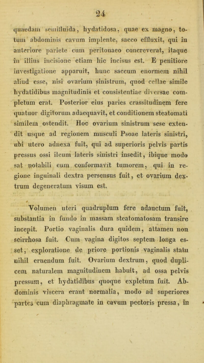 ({uaeclain scmilluida, hydatidosa, quae ex magno, to- tum abdominis cavum implente, sacco effluxit, qui in anteriore pariete cum peritonaeo concreverat, itaque in illins incisione 'etiam hic incisus est. E penitiore investigatione apparuit, hunc saccum enormem nihil aliud esse, nisi ovarium sinistrum, quod cellae simile liydatidibus magnitudinis et consistentiae diversae com- pletum erat. Posterior eius paries crassitudinem fere quatuor digitorum adaequavit, et conditionem steatomati similem ostendit. Hoc ovarium sinistrum sese exteu- ‘ dit usque ad regionem musculi Psoae lateris sinistri, ubi utero adnexa fuit, qui ad superioris pelvis partis pressus ossi ileum lateris sinistri insedit, ibique modo sat potabili eum conformavit tumorem, qui in re- gione inguinali dextra persensus fuit, et ovarium dex- trum degeneratum visum est. tt 4 Volumen uteri quadruplum fere adauctum fuit, substantia in fundo in massam stcatomatosam transire incepit. Portio vaginalis dura quidem, attamen non scirrhosa fuit. Cum vagina digitos septem longa es- set, exploratione de priore portionis vaginalis statu nihil eruendum fuit. Ovarium dextrum, quod dupli- cem naturalem magnitudinem habuit, ad os^a pelvis pressum, et liydatidibus quoque expletum fuit. Ab- dominis viscera erant normalia, modo ad superiores 'partes cum diaphragmate in cavum pectoris pressa, in