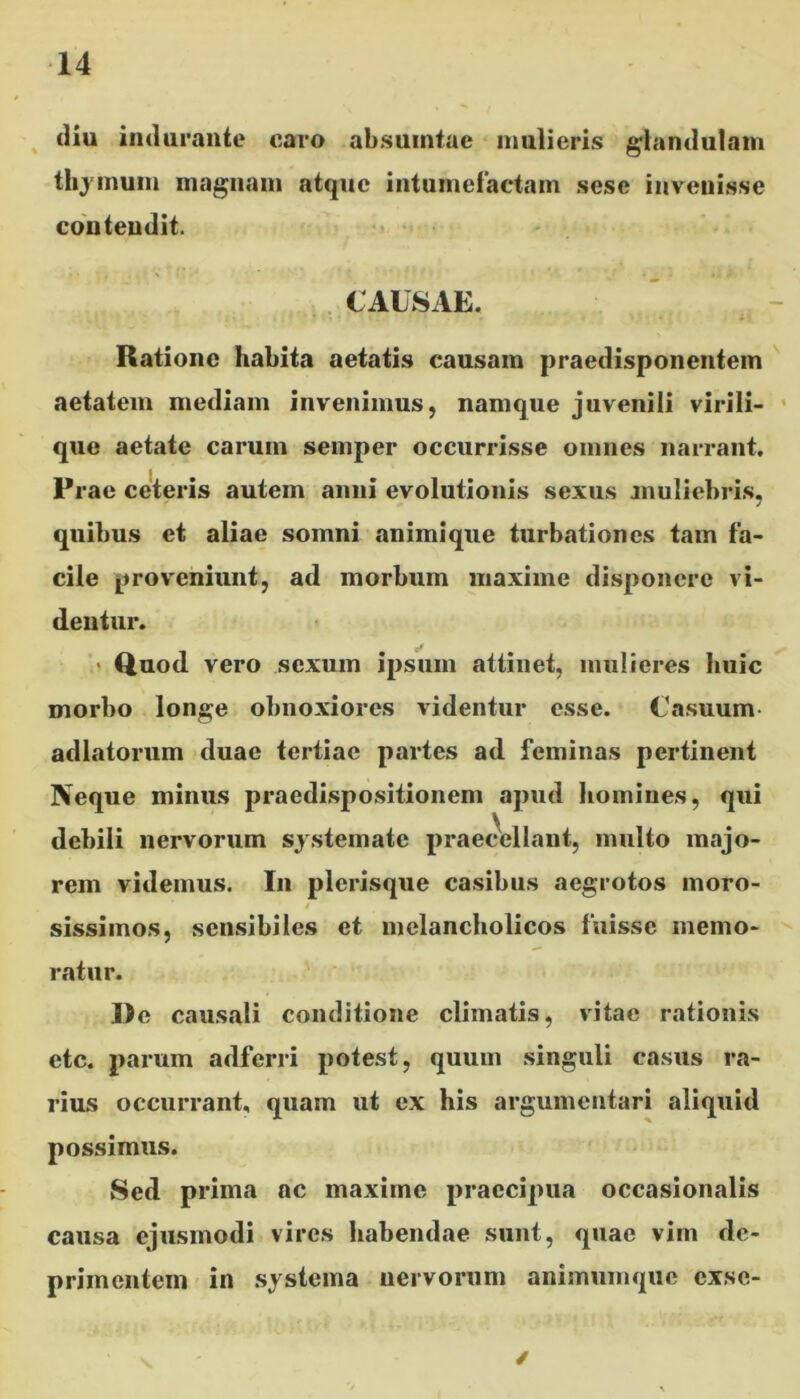 diu indurante caro absuintae mulieris glandulam thymum magnam atque intumefactam sese invenisse contendit. CAUSAE. Ratione habita aetatis causam praedisponentem aetatem mediam invenimus, namque juvenili virili- que aetate carum semper occurrisse omnes narrant. Prae ceteris autem anni evolutionis sexus muliebris. ' 7 quibus et aliae somni animique turbationes tam fa- cile proveniunt, ad morbum maxime disponere vi- dentur. Quod vero sexum ipsum attinet, mulieres huic morbo longe obnoxiores videntur esse. Casuum adlatorum duae tertiae partes ad feminas pertinent Neque minus praedispositionem apud homines, qui debili nervorum systemate praecellant, multo majo- rem videmus. I11 plerisque casibus aegrotos moro- / sissimos, sensibiles et melancholicos fuisse memo- ratur. De causali conditione climatis, vitae rationis etc. parum adferri potest, quum singuli casus ra- rius occurrant, quam ut ex his argumentari aliquid possimus. Sed prima ac maxime praecipua occasionalis causa ejusmodi vires habendae sunt, quae vim de- primentem in systema nervorum animumque exsc- /