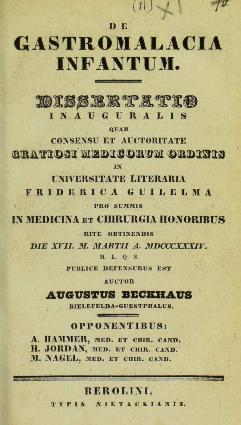 (flJvi' T> I) E GASTRO MALACIA INFANTUM. INAUGURALIS i QUAM CONSENSU ET AUCTORITATE I1V UNIVERSITATE LITERARIA F RIDE RICA GUILELMA PRO SUMMIS IN MEDICINA et CHIRURGIA HONORIBUS RITE OBTINENDIS DIE XVII. M. MARTII A. MDCCCXXXIV. II. L. Q. S. PUBLICE DEFENSURUS EST AUCTOR AUGUSTUS BECKHAUS BIELEFELDA-GUESTPHALUS. / OPPONENTIBUS! A. IIAMMER, med. et ciiir. cand. H. JORDAN , MED. ET CIIIR. CAND. M. NAGEL, MED. ET CIIIR. CAND. BEROLINI. T T P I S N I E T H k I A 5 I $.