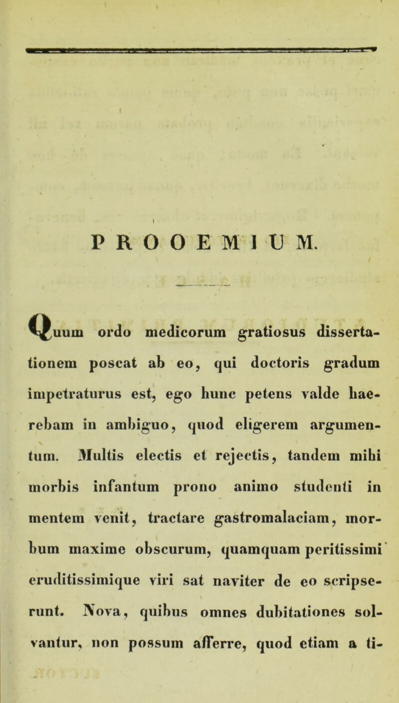 PROOEMIUM. C^uurn ordo medicorum gratiosus disserta- tionem poscat ab eo, qui doctoris gradum impetraturus est, ego hunc petens valde hae- rebam in ambiguo, quod eligerem argumen- \ tum. Multis electis et rejectis, tandem mihi 9 morbis infantum prono animo studenti in mentem venit, tractare gastromalaciam, mor- bum maxime obscurum, quamquam peritissimi eruditissimique viri sat naviter de eo scripse- runt. Nova, quibus omnes dubitationes sol- vantur, non possum afferre, quod etiam a ti-