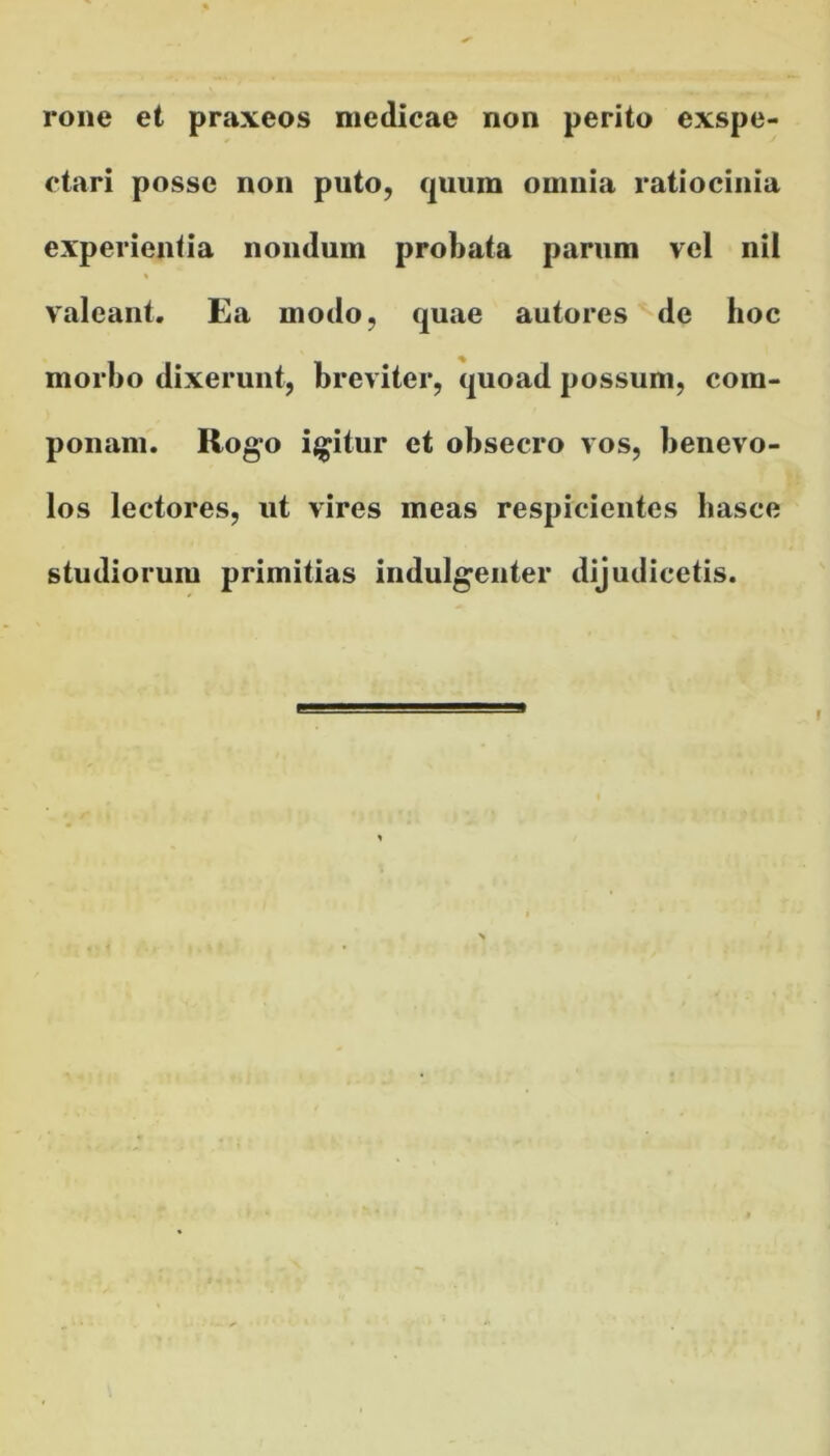 rone et praxeos medicae non perito exspe- ctari posse non puto, quum omnia ratiocinia experientia nondum probata parum vel nil valeant. Ea modo, quae autores de hoc morbo dixerunt, breviter, quoad possum, com- ponam. Rogo igitur et obsecro vos, benevo- los lectores, ut vires meas respicientes hasce studiorum primitias indulgenter dijudicetis.