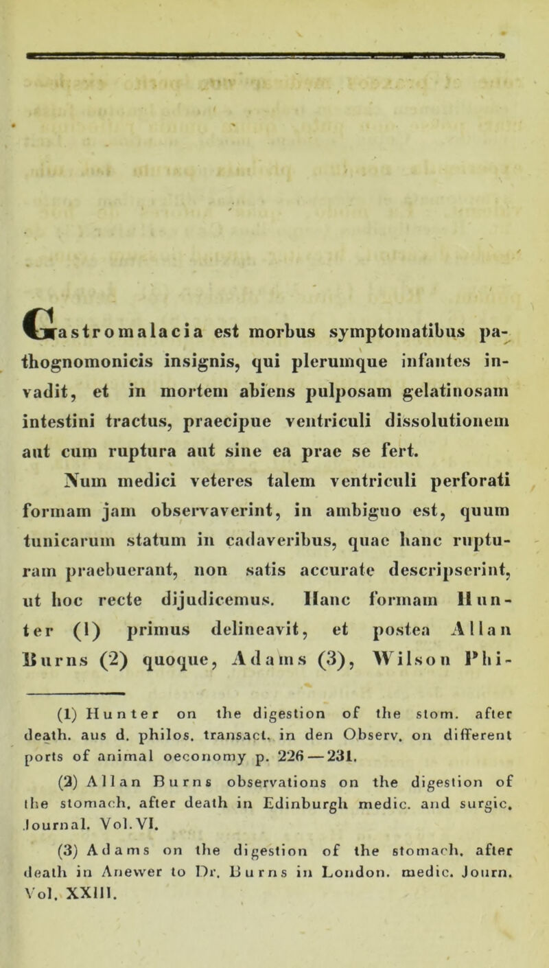 Cias tro malae i a est morbus symptomatibus pa- thognomonicis insignis, qui plerumque infantes in- vadit, et in mortem abiens pulposam gelatinosam intestini tractus, praecipue ventriculi dissolutionem aut cum ruptura aut sine ea prae se fert. Nuin medici veteres talem ventriculi perforati formam jam observaverint, in ambiguo est, quum tunicarum statum in cadaveribus, quae hanc ruptu- ram praebuerant, non satis accurate descripserint, ut hoc recte dijudicemus. llanc formam li lin- ter (1) primus delineavit, et postea Allan hurns (2) quoque, Adalns (3), Wilson Phi- (1) Hunter on the digestion of the slom. after death. aus d. philos. transact. in den Observ. on different ports of animal oeconomy p. 226—231. (2) Allan Burns observations on the digestion of the stomach. after death in Edinburgli medie, and surgic. lournal. Vol.VI. (3) Ad arris on the digestion of the stomach, after death in Anevver to Dr. Burns in London. medie. Journ. Vol. XX1J1.