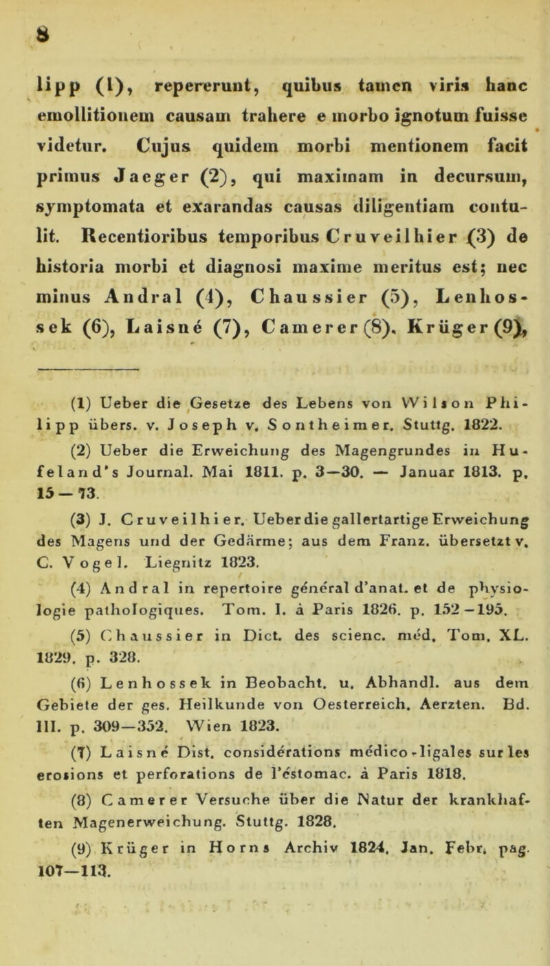 lipp (l), repererunt, quibus tamen viris hanc eiuollitionem causam trahere e morbo ignotum fuisse videtur. Cujus quidem morbi mentionem facit primus Jaeger (2), qui maximam in decursum, symptomata et exarandas causas diligentiam contu- lit. Recentioribus temporibus Cruveil hi er (3) de historia morbi et diagnosi maxime meritus est; nec minus Andral (1), Chaussier (5), Lenitos- sek (6), Laisne (7), Camerer (8), Kriiger (9), (1) Ueber die Gesetze des Lebens voa VV i 1 * o n Phi- li pp iibers. v. Joseph v. Sontheimer. Stuttg. 1822. (2) Ueber die Erweichung des Magengrundes in Hu- £eland's Journal. Mai 1811. p. 3—30. — Januar 1813. p, 15 — T3 (3) J. Cruveilhier. Ueber die gallertartige Erweichung des Magens urid der Gedarme; aus dem Franz. iibersetztv. C. Vogel. Liegnitz 1823. (4) Andral in repertoire general d’anat. et de physio- logie pathologiques. Tom. I. a Paris 1826. p. 152—195. (5) Chaussier in Dict. des scienc. med, Tom. XL. 1829. p. 328. (6) Lenhossek in Beobacht. u. Abhandl. aus dem Gebiete der ges. Heilkunde von Oesterreich. Aerzten. Bd. HI. p. 309—352. Wien 1823. (T) Laisne Dist. considerations medicorligales suries erosions et perforations de 1’estomac. a Paris 1818. (8) Camerer Versuche uber die Natur der krankhaf- ten Magenerweichung. Stuttg. 1828. (9) Kriiger in Horns Archiv 1824. Jan. Febr* pag. I0T—113.