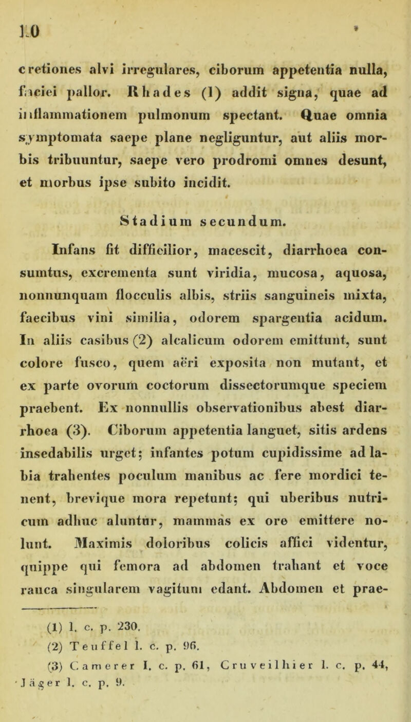 9 10 cretiones alvi irregulares, ciborum appetentia nulla, fiiciei pallor. Rhades (1) addit signa, quae ad inflammationem pulmonum spectant. Quae omnia symptomata saepe plane negliguntur, aut aliis mor- bis tribuuntur, saepe vero prodromi omnes desunt, et morbus ipse subito incidit. Stadium secundum. Infans fit difficilior, macescit, diarrhoea con- sumtus, excrementa sunt viridia, mucosa, aquosa, nonnunquam flocculis albis, striis sanguineis mixta, faecibus vini similia, odorem spargentia acidum. In aliis casibus (2) alcalicum odorem emittunt, sunt colore fusco, quem aeri exposita non mutant, et ex parte ovorum coctorum dissectorumque speciem praebent. Ex nonnullis observationibus abest diar- rhoea (3). Ciborum appetentia languet, sitis ardens insedabilis urget; infantes potum cupidissime ad la- bia trahentes poculum manibus ac fere mordici te- nent, brevique mora repetunt; qui uberibus nutri- cum adhuc aluntur, mammas ex ore emittere no- lunt. Maximis doloribus colicis affici videntur, quippe qui femora ad abdomen trahant et voce rauca singularem vagitum edant. Abdomen et prae- (1) 1. c. p. 230. (2) Teuffel 1. e. p. 5)0. (3) Camerer I. c. p. 61, Cruveilhier 1. c. p. 44,