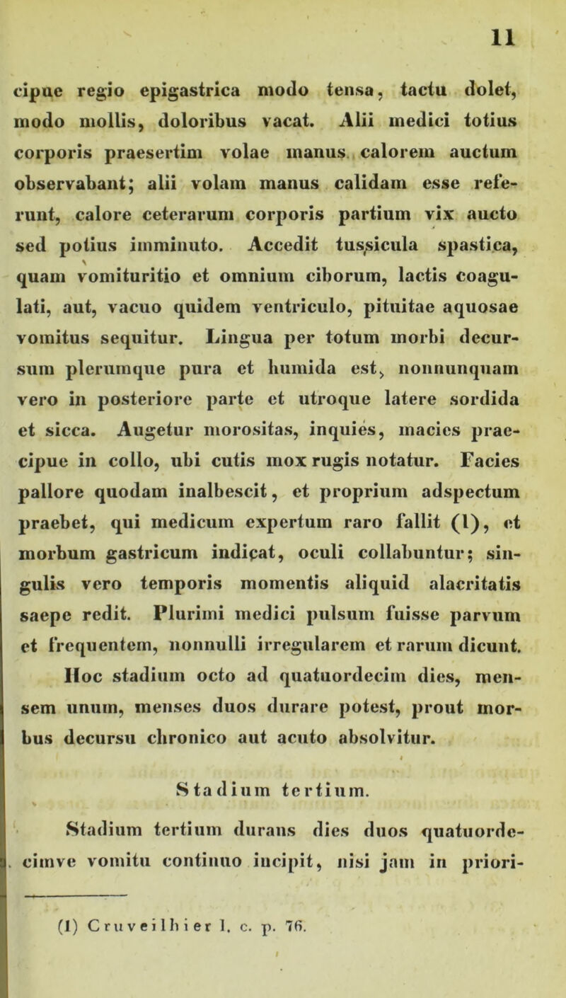 cipue regio epigastrica motio tensa, tactu dolet, modo mollis, doloribus vacat. Alii medici totius corporis praesertim volae manus calorem auctum observabant; alii volam manus calidam esse refe- runt, calore ceterarum corporis partium vix aucto sed potius imminuto. Accedit tussicula spastica, quam vomituritio et omnium ciborum, lactis coagu- lati, aut, vacuo quidem ventriculo, pituitae aquosae vomitus sequitur. Lingua per totum morbi decur- sum plerumque pura et liumida est, nonnunquam vero in posteriore parte et utroque latere sordida et sicca. Augetur morositas, inquies, macies prae- cipue in collo, ubi cutis mox rugis notatur. Facies pallore quodam inalbescit, et proprium adspectum praebet, qui medicum expertum raro fallit (l), et morbum gastricum indicat, oculi collabuntur; sin- gulis vero temporis momentis aliquid alacritatis saepe redit. Plurimi medici pulsum fuisse parvum et frequentem, nonnulli irregularem et rarum dicunt. Hoc stadium octo ad quatuordecim dies, men- sem unum, menses duos durare potest, prout mor- bus decursu chronico aut acuto absolvitur. « Stadium tertium. Stadium tertium durans dies duos quatuordc- . cimve vomitu continuo incipit, nisi jam in priori- (1) C ruvei Ibi er 1. c. p. 7fi.