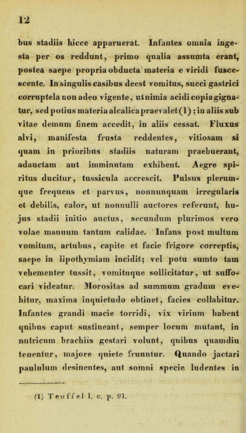 bus stadiis hicce apparuerat. Infantes omnia inge- sta per os reddunt, primo qualia assumta erant, postea saepe propria obducta materia e viridi fusce- scente. In singulis casibus dcest vomitus, succi gastrici corruptela non adeo vigente, utnimia acidi copia gigna- tur, sed potius materia alcalicapraevalet (1) ; in aliis sub vitae demum finem accedit, in aliis cessat. Fluxus alvi, manifesta frusta reddentes, vitiosam si quam in prioribus stadiis naturam praebuerant, adauctam aut imminutam exhibent. Aegre spi- ritus ducitur, tussicula accrescit. Pulsus plerum- que frequens et parvus, nonnunquam irregularis et debilis, calor, ut nonnulli auctores referunt, hu- jus stadii initio auctus, secundum plurimos vero volae manuum tantum calidae. Infans post multum vomitum, artubus, capite et facie frigore correptis, saepe in lipothymiam incidit; vel potu sumto tam vehementer tussit, vomituque sollicitatur, ut suffo- $ cari videatur. Morositas ad summum gradum eve- hitur, maxima inquietudo obtinet, facies collabitur. Infantes grandi macie torridi, vix virium habent quibus caput sustineant, semper locum mutant, in nutricum brachiis gestari volunt, quibus quamdiu tenentur, majore quiete frunntur. Quando jactari paululum desinentes, aut somni specie ludentes in (1) Teuffel 1. c. p. 97.