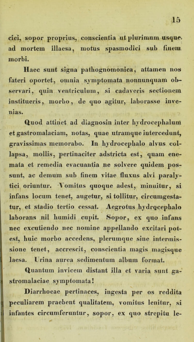 cici, sopor proprius, conscientia ut plurimum usque, ad mortein illaesa, motus spasmodici sul> finem, morbi. Haec sunt signa pathognomonica, attamen nos fateri oportet, omnia symptomata nonnunquam ob- servari, quin ventriculum, si cadaveris sectionem institueris, morbo, de quo agitur, laborasse inve- nias. Quod attinet ad diagnosin inter hydrocephaluni et gastromalaciam, notas, quae utramque intercedunt, gravissimas memorabo. In hydroceplialo alvus col- lapsa, mollis, pertinaciter adstricta est, quam ene- mata et remedia evacuantia ne solvere quidem pos- sunt, ac demum sub finem vitae fluxus alvi paraly- tici oriuntur. A omitus quoque adest, minuitur, si infans locum tenet, augetur, si tollitur, circumgesta- tur, et stadio tci*tio cessat. Aegrotus hydrQcephalo laborans nil liumidi cupit. Sopor, ex quo infans nec excutiendo nec nomine appellando excitari pot- est, huic morbo accedens, plerumque sine intermis- sione tenet, accrescit, conscientia magis magisque laesa. Urina aurea sedimentum album format. Quantum invicem distant illa et varia sunt ga- stromalaciac symptomata! Diarrhoeae pertinaces, ingesta per os reddita peculiarem praebent qualitatem, vomitus lenitur, si infantes circumferuntur, sopor, ex quo strepitu le-