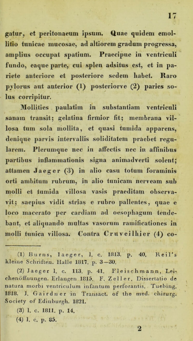 gatur, ct peritonaeum ipsum. Quae quidem cmol- litio tunicae mucosae, ad altiorem gradum progressa, amplius occupat spatium. Praecipue in ventriculi fundo, eaque parte, cui splen adsitus est, et in pa- riete anteriore et 2)0s^eri°re sedem habet. Raro pjlorus aut anterior (1) postcriorve (2) paries so- lus corripitur. 3Iollities paulatim in substantiam ventriculi sanam transit; gelatina firmior fit; membrana vil- losa tum sola mollita, et quasi tumida apparens, denique parvis intervallis soliditatem praebet regu- larem. Plerumque nec in affectis nec in. affinibus partibus inflammationis signa animadverti solent; attamen Jaeger (3) in alio casu totum foraminis orti ambitum rubrum, in alio tunicam nerveam sub molli et tumida villosa vasis praeditam observa- vit; saepius vidit strias e rubro pallentes, quae e loco macerato per cardiam ad oesophagum tende- bant, et aliquando multas vasorum ramificationes in molli tunica villosa. Contra Cruveilhier (4) co- ti) Burris, laeger, 1. c. 1813. p. 40. Keil’s kleine Schriflen. Malle 1817. p. 3—30. (2) Jaeger 1. c. 113. p. 41. Fleischmann, Lei-: chenoffuungen. Erlangen 1815. F. Zeli er. Dissertatio de natura morbi ventriculum infantum perforantis. Tuebing, 1818. J. Gairdner in Transact. of the med. cliirurg. Society of Edinburgh. 1821. (3) 1. c. 1811. p. 14. (4) 1. c. p. 85. 2