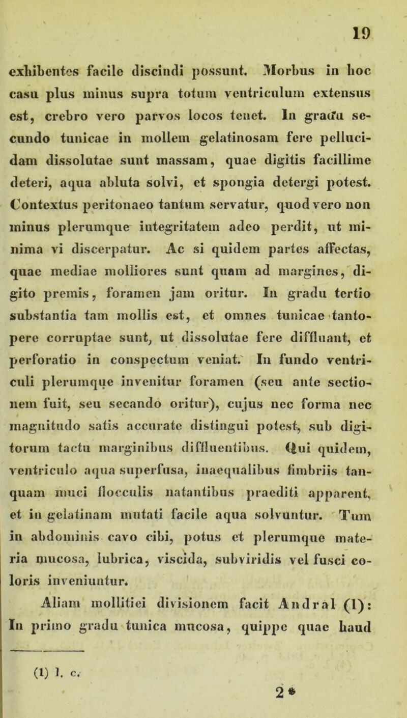 exhibentes facile discindi possunt. Morbus in hoc casu plus minus supra totum ventriculum extensus est, crebro vero parvos locos tenet. In graifu se- cundo tunicae in mollem gelatinosam fere pelluci- dam dissolutae sunt massam, quae digitis facillime deteri, aqua abluta solvi, et spongia detergi potest. Contextus peritonaeo tantum servatur, quod vero non minus plerumque integritatem adeo perdit, ut mi- nima vi discerpatur. Ac si quidem partes affectas, quae mediae molliores sunt quam ad margines, di- gito premis, foramen jam oritur. In gradu tertio substantia tam mollis est, et omnes tunicae tanto- pere corruptae sunt, ut dissolutae fere diffluant, et perforatio in conspectum veniat. In fundo ventri- culi plerumque invenitur foramen (seu ante sectio- nem fuit, seu secando oritur), cujus nec forma nec i . magnitudo satis accurate distingui potest, sub digi- torum tactu marginibus diffluentibus. Uui quidem, ventriculo aqua superfusa, inaequalibus fimbriis tan- quam muci flocculis natantibus praediti apparent, et in gelatinam mutati facile aqua solvuntur. Tum in abdominis cavo cibi, potus et plerumque mate- ria mucosa, lubrica, viscida, subviridis vel fusci co- loris inveniuntur. Aliam mollitiei divisionem facit Andral (1): In primo gradu tunica mucosa, quippe quae haud (1) 1. C, 2 *