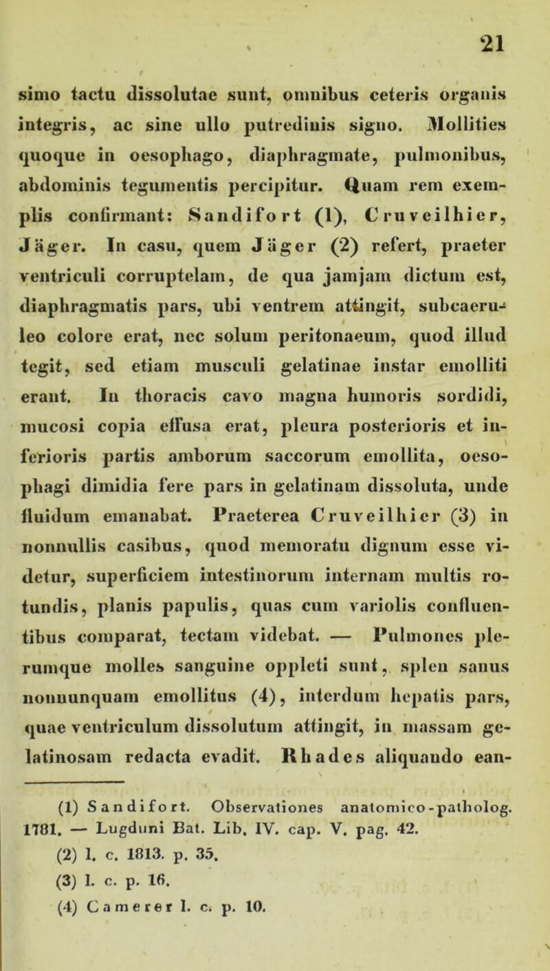 simo tactu dissolutae sunt, omnibus ceteris organis integris, ac sine ullo putredinis signo. Mollities quoque in oesophago, diaphragmate, pulmonibus, abdominis tegumentis percipitur. Quam rem exem- plis confirmant: Sandifort (1), Cruvcilhier, Jager. In casu, quem Jager (2) refert, praeter ventriculi corruptelam, de qua jamjain dictum est, diaphragmatis pars, ubi ventrem attingit, subcaeru- leo colore erat, nec solum peritonaeum, quod illud tegit, sed etiam musculi gelatinae instar emolliti erant. In thoracis cavo magna humoris sordidi, mucosi copia effusa erat, pleura posterioris et in- \ ferioris partis amborum saccorum emollita, oeso- phagi dimidia fere pars in gclatinam dissoluta, unde fluidum emanabat. Praeterea Cruveilhier (3) in nonnullis casibus, quod memoratu dignum esse vi- detur, superficiem intestinorum internam multis ro- tundis, planis papulis, quas cum variolis confluen- tibus comparat, tectam videbat. — Pulmones ple- rumque molles sanguine oppleti sunt,. splen sanus nonnunquam emollitus (4), interdum hepatis pars, quae ventriculum dissolutum attingit, in massam ge- latinosam redacta evadit. Rhades aliquando ean- • i (1) Sandifort. Observationes anatomico-patbolog. 1701. — Lugduni Bat. Lib, IV. cap. V. pag, 42. (2) 1. c. 1813. p. 35. (3) I. c. p. 16. (4) Camerer I. c. p. 10.