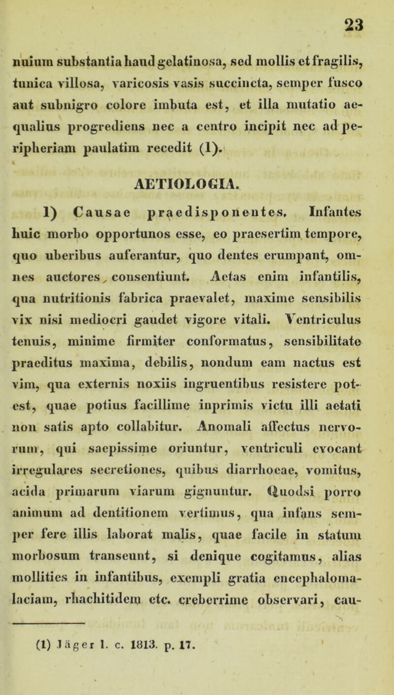 nuium substantia haud gelatinosa, sed mollis et fragilis, tunica villosa, varicosis vasis succincta, semper fusco aut subnigro colore imbuta est, et illa mutatio ae- qualius progrediens nec a centro incipit nec ad pe- ripheriam paulatim recedit (1). AETIOLOGIA. 1) Causae prae disponent es. Infantes lmic morbo opportunos esse, eo praesertim tempore, quo uberibus auferantur, quo dentes erumpant, om- nes auctores, consentiunt. Aetas enim infantilis, qua nutritionis fabrica praevalet, maxime sensibilis vix nisi mediocri gaudet vigore vitali. Ventriculus tenuis, minime firmiter conformatus, sensibilitato praeditus maxima, debilis, nondum eam nactus est vim, qua externis noxiis ingruentibus resistere pot- est, quae potius facillime inprimis victu illi aetati non satis apto collabitur. Anomali allectus nervo- rum, qui saepissime oriuntur, ventriculi evocant irregulares secretiones, quibus diarrhoeae, vomitus, acida primarum viarum gignuntur. Quodsi porro animum ad dentitionem vertimus, qua infans sem- per fere illis laborat malis, quae facile in statum morbosum transeunt, si denique cogitamus, alias mollities in infantibus, exempli gratia enccphaloma- laciam, rbacliitidcm etc. creberrime observari, cau- : . . , N (1) Jager 1. c. 1813. p. 17. I