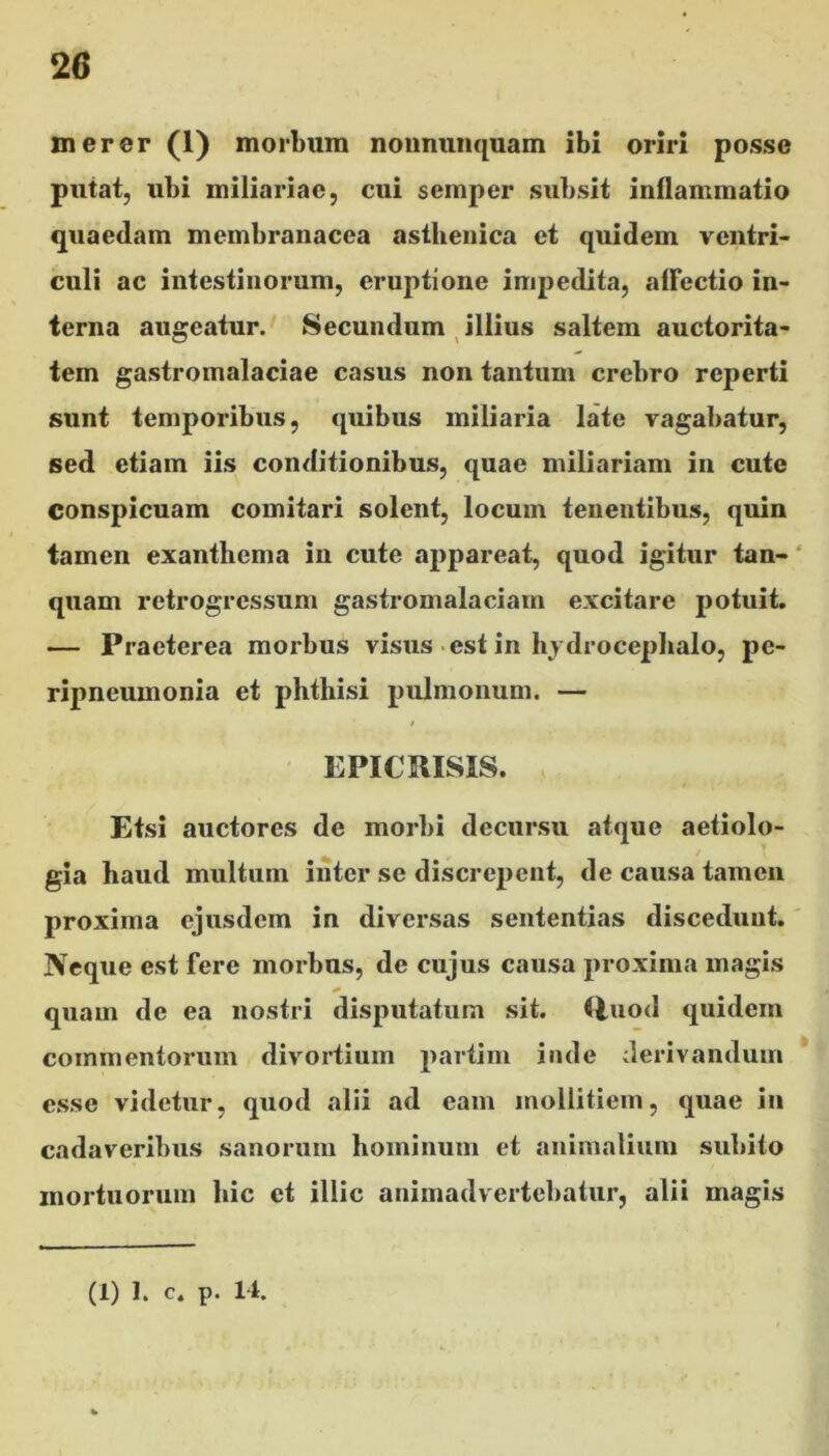 merer (1) morbum nonnunquam ibi oriri posse putat, ubi miliariae, cui semper subsit inflammatio quaedam membranacea asthenica et quidem ventri- culi ac intestinorum, eruptione impedita, affectio in- terna augeatur. Secundum illius saltem auctorita- tem gastromalaciae casus non tantum crebro reperti sunt temporibus, quibus miliaria late vagabatur, sed etiam iis conditionibus, quae miliariam in cute Conspicuam comitari solent, locum tenentibus, quin tamen exanthema in cute appareat, quod igitur tan- quam retrogressum gastromalaciam excitare potuit. — Praeterea morbus visus est in hydrocephalo, pc- ripneumonia et phthisi pulmonum. — t EPICRISIS. Etsi auctores de morbi decursu atque aetiolo- gia haud multum inter se discrepent, de causa tamen proxima ejusdem in diversas sententias discedunt. Neque est fere morbus, de cujus causa proxima magis * quam de ea nostri disputatum sit. Quod quidem commentorum divortium partim inde derivandum esse videtur, quod alii ad eam mollitiem, quae in cadaveribus sanorum hominum et animalium subito mortuorum hic et illic animadvertebatur, alii magis