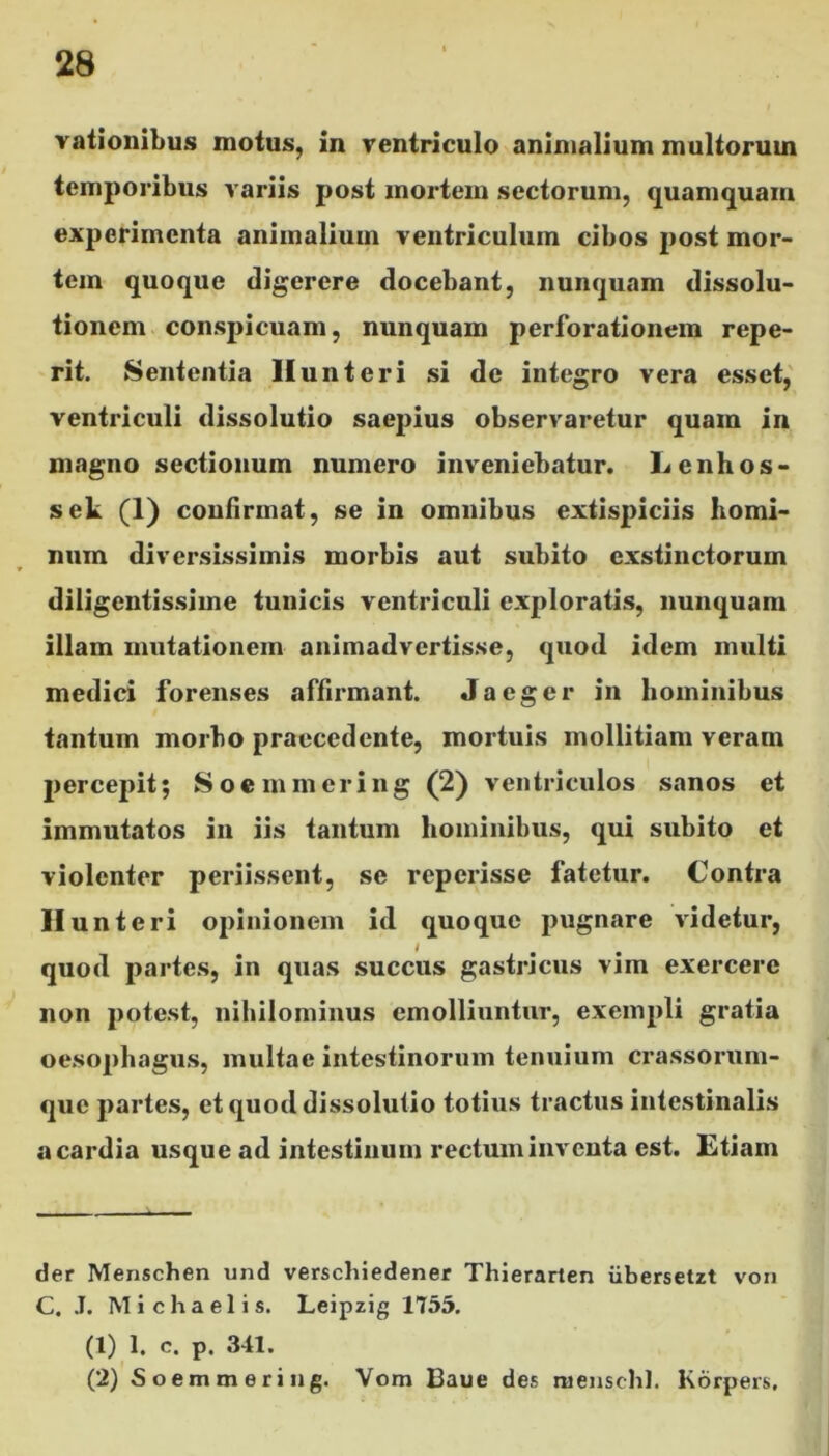 rationibus motus, in ventriculo animalium multorum temporibus variis post mortem sectorum, quamquam experimenta animalium ventriculum cibos post mor- tem quoque digerere docebant, nunquam dissolu- tionem conspicuam, nunquam perforationem repe- rit. Sententia Hunteri si de integro vera esset, ventriculi dissolutio saepius observaretur quam in magno sectionum numero inveniebatur. Lenhos- sek (1) confirmat, se in omnibus extispiciis homi- num diversissimis morbis aut subito exstinctorum diligentissime tunicis ventriculi exploratis, nunquam illam mutationem animadvertisse, quod idem multi medici forenses affirmant. Jaeger in hominibus tantum morbo praecedente, mortuis mollitiam veram percepit; Soemmering (2) ventriculos sanos et immutatos in iis tantum hominibus, qui subito et violenter periissent, se reperisse fatetur. Contra li unteri opinionem id quoque pugnare videtur, quod partes, in quas succus gastricus vim exercere non potest, nihilominus emolliuntur, exempli gratia oesophagus, multae intestinorum tenuium crassorum- quc partes, et quod dissolutio totius tractus intestinalis a cardia usque ad intestinum rectum inventa est. Etiam der Menschen und verschiedener Thierarten iibersetzt von C. J. Michaelis. Leipzig 1755. (1) 1. e. p. 341. (2) Soemmering. Vom Baue des mensehl. Korpers.