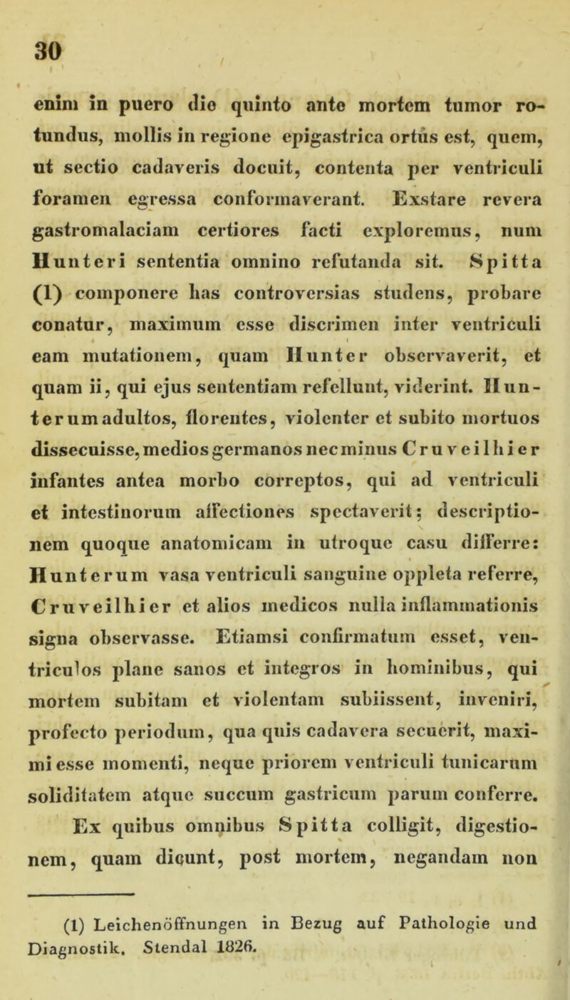 enim in puero dio quinto anto mortem tumor ro- tundus, mollis in regione epigastrica ortiis est, quem, ut sectio cadaveris docuit, contenta per ventriculi foramen egressa conformaverant. Exstare revera gastromalaciam certiores facti exploremus, num II unteri sententia omnino refutanda sit. Spitta 0) componere lias controversias studens, probare conatur, maximum esse discrimen inter ventriculi eam mutationem, quam Hunter observaverit, et quam ii, qui ejus sententiam refellunt, viderint. IIun- ter um adultos, florentes, violenter et subito mortuos dissecuisse, medios germanos nec minus Cruveilhier infantes antea morbo correptos, qui ad ventriculi et intestinorum affectiones spectaverit; descriptio- nem quoque anatomicam in utroque casu differre; H unterum vasa ventriculi sanguine oppleta referre, Cruveilhier et alios medicos nulla inflammationis signa observasse. Etiamsi confirmatum esset, ven- triculos plane sanos et integros in hominibus, qui * mortem subitam et violentam subiissent, inveniri, profecto periodum, qua quis cadavera secuerit, maxi- mi esse momenti, neque priorem ventriculi tunicarum soliditatem atque succum gastricum parum conferre. Ex quibus omnibus Spitta colligit, digestio- nem, quam diqunt, post mortem, negandam non (1) Leichenoffnungen in Bezug auf Pathologie und Diagnostilc, Stendal 1826. I