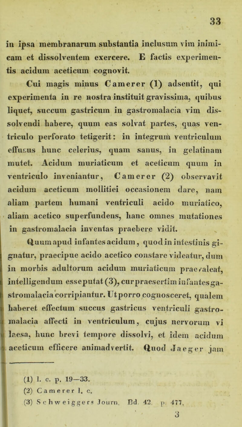 in ipsa membranarum substantia inclusum vim inimi- cam et dissolventem exercere. E factis experimen- i • tis acidum aceticum cognovit. Cui magis minus Camerer (1) adsentit, qui experimenta in re nostra instituit gravissima, quibus liquet, succum gastricum in gastromalacia vim dis- solvendi habere, quum eas solvat partes, quas ven- triculo perforato tetigerit: in integrum ventriculum effusus hunc celerius, quam sanus, in gelatinam mutet. Acidum muriaticum et aceticum quum in ventriculo inveniantur, Camerer (2) observavit acidum aceticum mollitiei occasionem dare, nam aliam partem humani ventriculi acido muriatico, aliam acetico superfundens, hanc omnes mutationes in gastromalacia inventas praeberp vidit. Quum apud infantes acidum, quod in intestinis gi- gnatur, praecipue acido acetico constare videatur, dum in morbis adultorum acidum muriaticum praevaleat, intelligendum esseputat (3), curpraesertim infantesga- i stromalacia corripiantur. Ut porro cognosceret, qualem haberet effectum succus gastricus ventriculi gastro- malacia affecti in ventriculum, cujus nervorum vi laesa, hunc brevi tempore dissolvi, et idem acidum o aceticum efficere animadvertit. Quod Jaeger jam (1) 1. e. p. 19—33. (2) Camerer I. c. (3) Schweiggers Jotirn, Bd 42. p 477. •J O