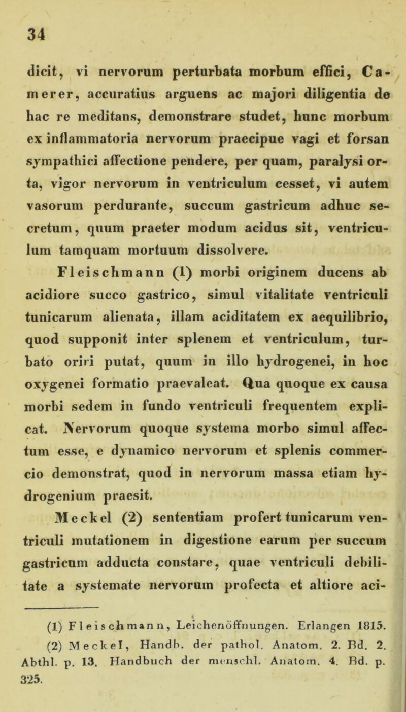 dicit, vi nervorum perturbata morbum effici, Ca- merer, accuratius arguens ac majori diligentia de hac re meditans, demonstrare studet, hunc morbum ex inflammatoria nervorum praecipue vagi et forsan sympathici affectione pendere, per quam, paralysi or- ta, vigor nervorum in ventriculum cesset, vi autem vasorum perdurante, succum gastricum adhuc se- cretum, quum praeter modum acidus sit, ventricu- lum tamquam mortuum dissolvere. Fleischmann (1) morbi originem ducens ab acidiore succo gastrico, simul vitalitate ventriculi tunicarum alienata, illam aciditatem ex aequilibrio, quod supponit inter splenem et ventriculum, tur- bato oriri putat, quum in illo liydrogenei, in hoc oxygenei formatio praevaleat. Qua quoque ex causa morbi sedem in fundo ventriculi frequentem expli- cat. jVervorum quoque systema morbo simul affec- tum esse, e dynamico nervorum et splenis commer- cio demonstrat, quod in nervorum massa etiam hy- drogenium praesit. Meckel (2) sententiam profert tunicarum ven- triculi mutationem in digestione earum per succum gastricum adducta constare, quae ventriculi debili- tate a systemate nervorum profecta et altiore aci- 4 (1) Fleischmann, Leichenoffnungen. Erlangen 1815. (2) Meckel, Handb. der pathol. Anatom. 2. Bd. 2. Ablhl. p. 13. Handbuch der menschl. Anatom. 4. Bd. p. 325.