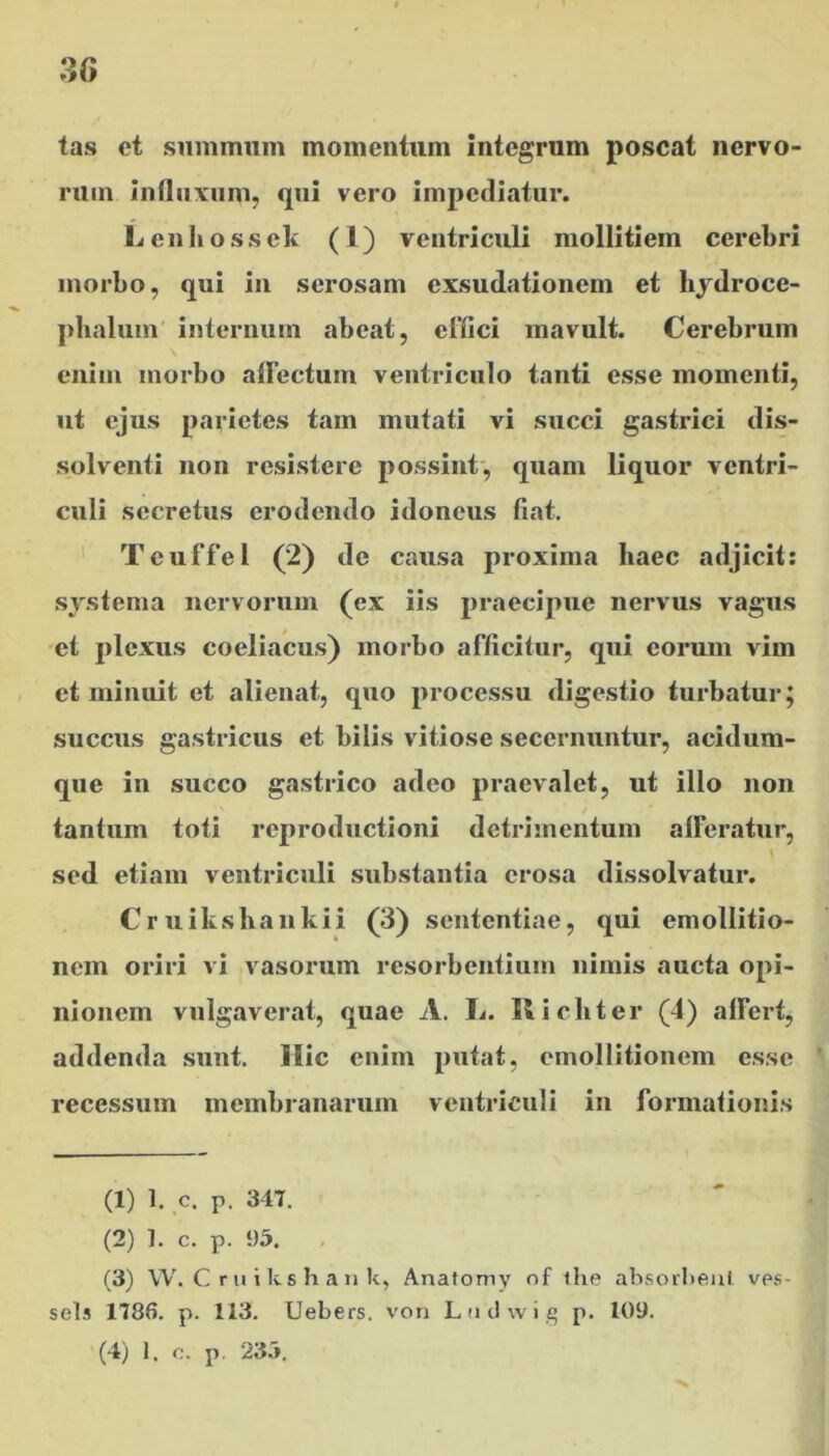 tas et summum momentum integrum poscat nervo- rum influxum, qui vero impediatur. L enli o s s ek (1) ventriculi mollitiem cerebri morbo, qui in serosam exsudationem et hydroce- phalum internum abeat, effici mavult. Cerebrum enim morbo alfectum ventriculo tanti esse momenti, ut ejus parietes tam mutati vi succi gastrici dis- solventi non resistere possint, quam liquor ventri- culi secretus erodendo idoneus fiat. Tcuffel (2) de causa proxima haec adjicit: systema nervorum (ex iis praecipue nervus vagus et plexus coeliacus) morbo afficitur, qui eorum vim et minuit et alienat, quo processu digestio turbatur; succus gastricus et bilis vitiose secernuntur, acidum- que in succo gastrico adeo praevalet, ut illo non tantum toti reproductioni detrimentum afferatur, \ sed etiam ventriculi substantia erosa dissolvatur. Cruikshankii (3) sententiae, qui emollitio- nem oriri vi vasorum resorbentium nimis aucta opi- nionem vulgaverat, quae A. L. Ricliter (4) affert, addenda sunt. Hic enim putat, emollitionem esse recessum membranarum ventriculi in formationis (1) 1. c. p. 347. (2) 1. c. p. 95. (3) W. Cruilcshank, Anatomy of the absorbent ves- sels 1786. p. 113. Uebers. von Ltidwig p. 109. (4) 1. o. p. 23.»,