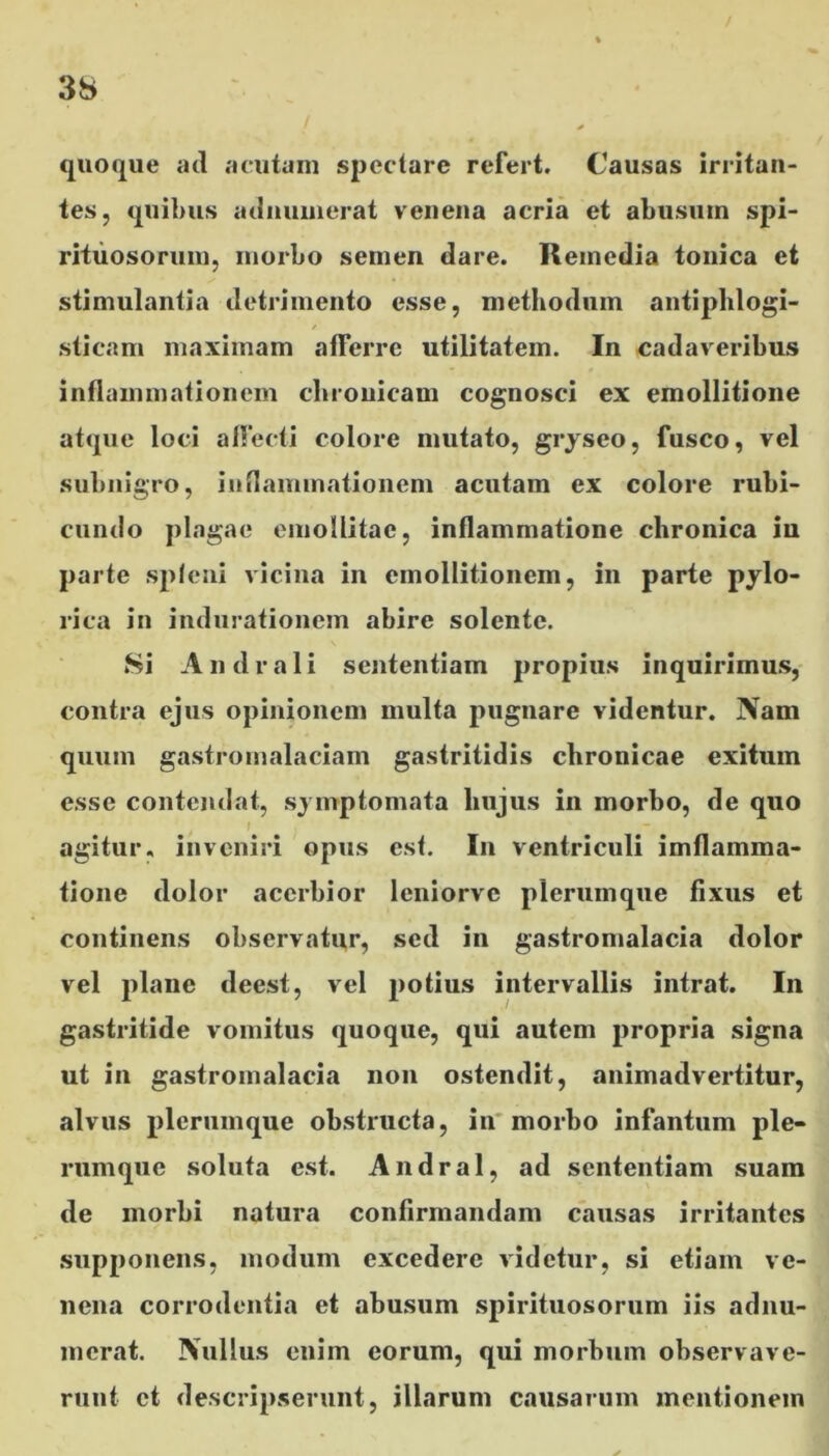 / 3S quoque ad acutam spectare refert. Causas irritan- tes, quibus adnuinerat venena acria et abusum spi- rituosorum, morbo semen dare. Remedia tonica et stimulantia detrimento esse, methodum antiphlogi- sticam maximam afferre utilitatem. In cadaveribus inflammationem chronicam cognosci ex emollitione atque loci affecti colore mutato, gryseo, fusco, vel subnigro, inflammationem acutam ex colore rubi- cundo plagae emollitae, inflammatione chronica in parte spleni vicina in cmollitionem, in parte pylo- rica in indurationem abire solente. Si Andrali sententiam propius inquirimus, contra ejus opinionem multa pugnare videntur. Nam quum gastromalaciam gastritidis chronicae exitum esse contendat, symptomata hujus in morbo, de quo f agitur, inveniri opus est. In ventriculi imflamma- tione dolor acerbior leniorvc plerumque fixus et continens observatur, sed in gastromalacia dolor vel plane deest, vel potius intervallis intrat. In gastritide vomitus quoque, qui autem propria signa ut in gastromalacia non ostendit, animadvertitur, alvus plerumque obstructa, in morbo infantum ple- rumque soluta est. Andral, ad sententiam suam de morbi natura confirmandam causas irritantes supponens, modum excedere videtur, si etiam ve- nena corrodentia et abusum spirituosorum iis adnu- merat. Nullus enim eorum, qui morbum observave- runt et descripserunt, illarum causarum mentionem