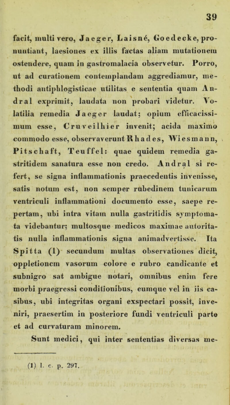 facit, multi vero, Jaeger, Laisn6, t»oetlecke, pro- nuntiant, laesiones ex illis factas aliam mutationem ostendere, quam in gastromalacia observetur. Porro, ut ad curationem contemplandam aggrediamur, me- thodi antiphlogisticae utilitas e sententia quam An- dral exprimit, laudata non probari videtur. Vo- latilia remedia Jaeger laudat; opium efficacissi- mum esse, Cruveilhier invenit; acida maximo commodo esse, observaverunt Rha d es, Wiesmann, Pitschaft, Teuffel: quae quidem remedia ga- stritidem sanatura esse non credo. Andral si re- fert, se signa inflammationis praecedentis invenisse, satis notum est, non scmper rubedinem tunicarum ventriculi inflammationi documento esse, saepe re- pertam, ubi intra vitam nulla gastritidis symptoma- ta videbantur; multosque medicos maximae autorita- tis nulla inflammationis signa animadvertisse. Ita SP itta (1) secundum multas observationes dicit, oppletioncm vasorum colore e rubro candicante et subnigro sat ambigue notari, omnibus enim fere morbi praegressi conditionibus, cumque vel in iis ca- sibus, ubi integritas organi exspectari possit, inve- niri, praesertim in posteriore fundi ventriculi parte et ad curvaturam minorem. Sunt medici, qui inter sententias diversas me-