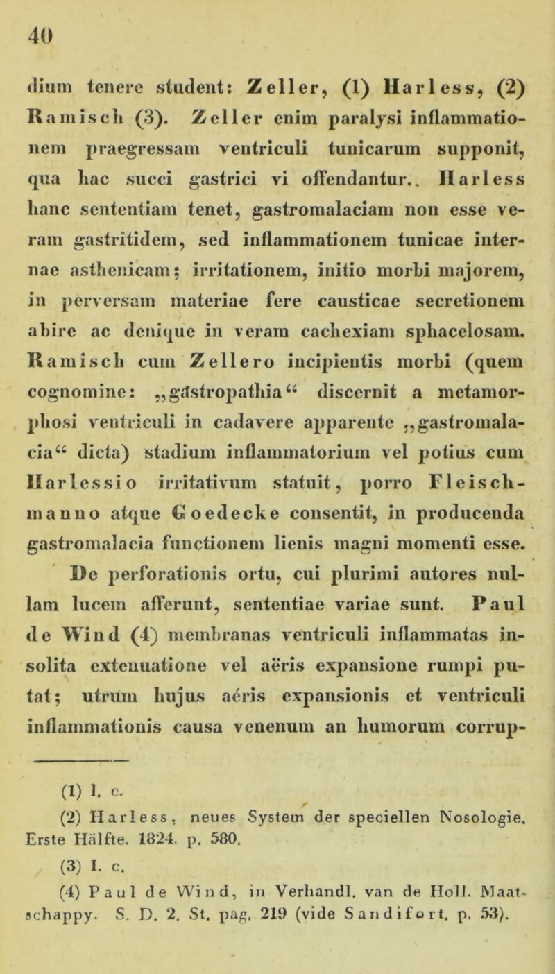 dium tenere student: Zeller, (1) liari ess, (2) It amisch (3). Zeller enim paralysi inflammatio- nem praegressam ventriculi tunicarum supponit, qua liac succi gastrici vi offendantur.. II ari ess hanc sententiam tenet, gastromalaciam non esse ve- ram gastritidem, sed inflammationem tunicae inter- nae asthenicam; irritationem, initio morbi majorem, in perversam materiae fere causticae secretionem abire ac denique in veram cachexiam spliacelosam. K amisch cum Zeli ero incipientis morbi (quem cognomine: „ gtfstropathia u discernit a metamor- phosi ventriculi in cadavere apparente „gastromala- eia“ dicta) stadium inflammatorium vel potius cum Har 1 es si o irritativum statuit, porro F1 e i s cli - manno atque €oedecke consentit, in producenda gastromalacia functionem lienis magni momenti esse. De perforationis ortu, cui plurimi autores nul- lam lucem afferunt, sententiae variae sunt. Paul de W ind (4) membranas ventriculi inflammatas in- solita extenuatione vel aeris expansione rumpi pu- tat; utrum hujus aeris expansionis et ventriculi inflammationis causa venenum an humorum corrup- ti) 1. c. (2) H ari ess. neues System der 6peciellen Nosologie. Erste Halfte. 1824. p. 580. (3) I. c. (4) Paul de Wind, in Verliandl. van de Holi. Maat- schappy. S. D. 2. St. pag. 219 (vide Sandifort. p. 53).