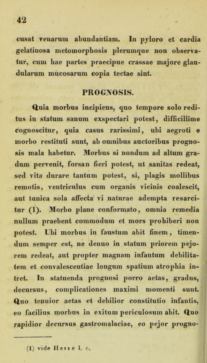 cusat venarum abundantiam, I11 pyloro et cardia gelatinosa metoinorphosis plerumque non observa- tur, cum hae partes praecipue crassae majore glan- dularum mucosarum copia tectae sint. PROGNOSIS. <luia morbus incipiens, quo tempore solo redi- tus in statum sanum exspectari potest, difficillime cognoscitur, quia casus rarissimi, ubi aegroti e morbo restituti sunt, ab omnibus auctoribus progno- sis mala habetur. Morbus si nondum ad altum gra- dum pervenit, forsan fieri potest, ut sanitas redeat, sed vita durare tantum potest, si, plagis mollibus remotis, ventriculus cum organis vicinis coalescit, aut tunica sola alFecta vi naturae adempta resarci- tur (1). Morbo plane conformato, omnia remedia nullum praebent commodum et mors prohiberi non potest. Ubi morbus in faustum abit finem, timen- dum semper est, ne denuo in statum priorem pejo- rem redeat, aut propter magnam infantum debilita- tem et convalescentiae longum spatium atrophia in- tret. In statuenda prognosi porro actas, gradus, decursus, complicationes maximi momenti sunt. Quo tenuior aetas et debilior constitutio infantis, eo facilius morbus in exitum periculosum abit. Quo rapidior decursus gastromalaciae, eo pejor progno- (1) vide Hess e 1, c.