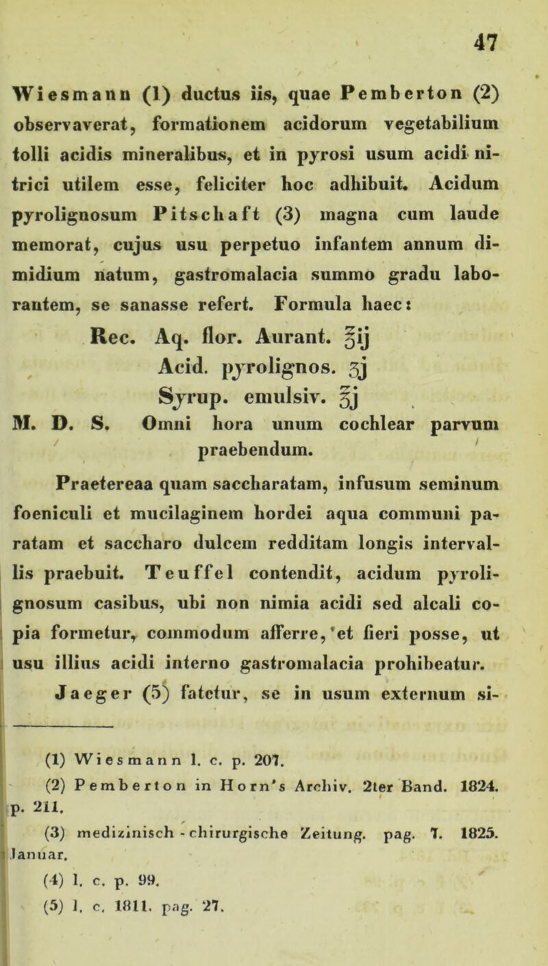 Wie smann (1) ductus iis, quae Pemberton (2) observaverat, formationem acidorum vegetabilium tolli acidis mineralibus, et in pyrosi usum acidi ni- trici utilem esse, feliciter hoc adhibuit. Acidum pyrolignosum Pitschaft (3) magna cum laude memorat, cujus usu perpetuo infantem annum di- midium natum, gastromalacia summo gradu labo- rantem, se sanasse refert. Formula haec: Rec. Aq. flor. Aurant. ^ij Acid. pjrolignos. 3j Sjrup. emulsiv. 5j M. D. S. Omni hora unum cochlear parvum praebendum. Praetereaa quam saccharatam, infusum seminum foeniculi et mucilaginem hordei aqua communi pa- ratam et saccharo dulcem redditam longis interval- lis praebuit. Teuffel contendit, acidum pyroli- gnosum casibus, ubi non nimia acidi sed alcali co- pia formetur, commodum afferre,*et fieri posse, ut usu illius acidi interno gastromalacia prohibeatur. Jaeger (5) fatetur, se in usum externum si- (1) Wiesmann 1. c. p. 201. (2) Pemberton in Horn's Arrliiv. 2ter Band. 1824. p. 211. (3) medizinisch - chirurgische Zeitung. pag. 7. 1825. i lanuar, (4) 1, c. p. 99. (5) 1. c. 1811. pag. 27.