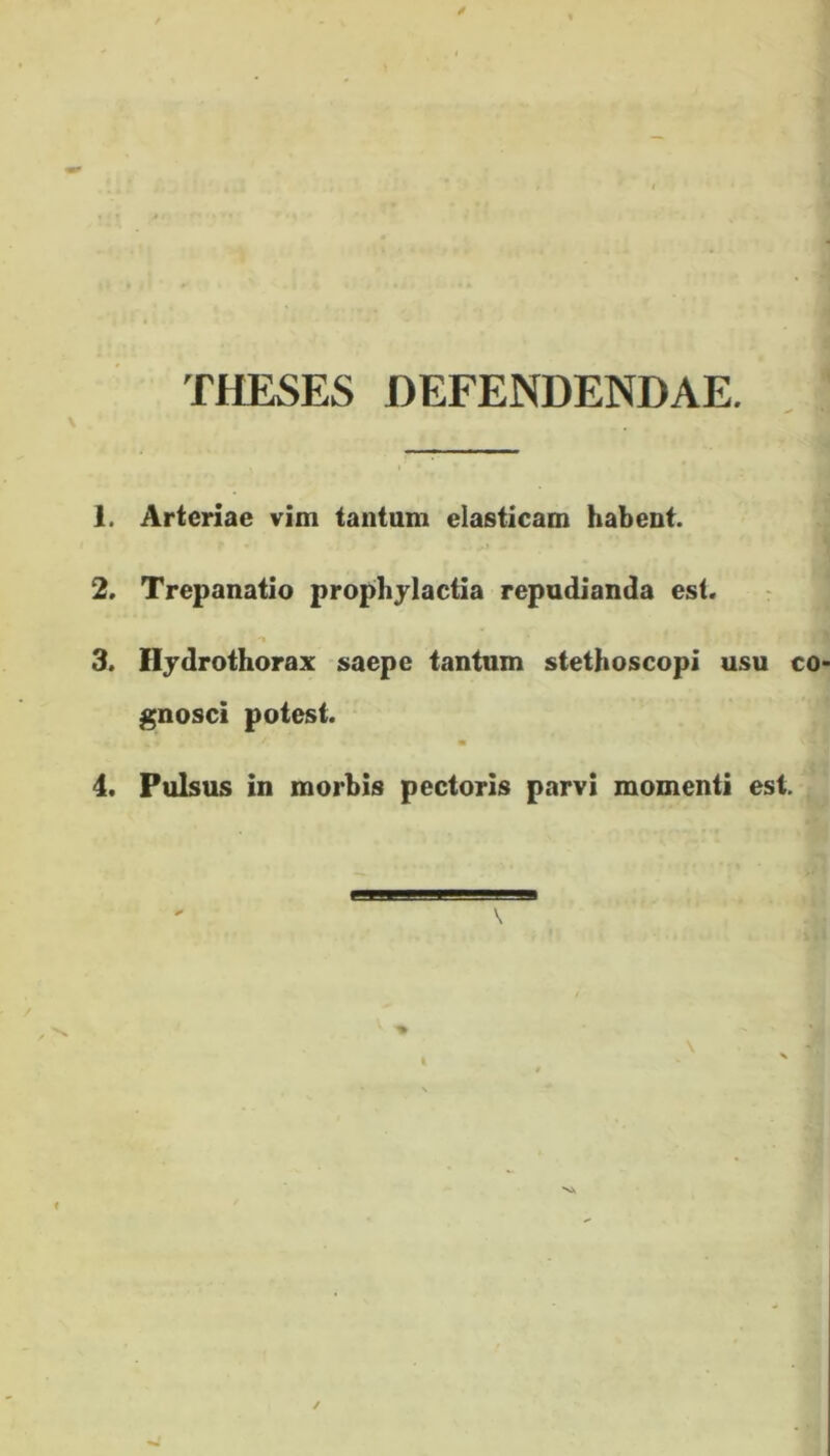 THESES DEFENDENDAE. 1. Arteriae vim tantum elasticam habent. 2. Trepanatio prophylactia repudianda est. 3. Ilydrothorax saepe tantum stethoscopi usu co gnosci potest. m 4. Pulsus in morbis pectoris parvi momenti est. + v ✓