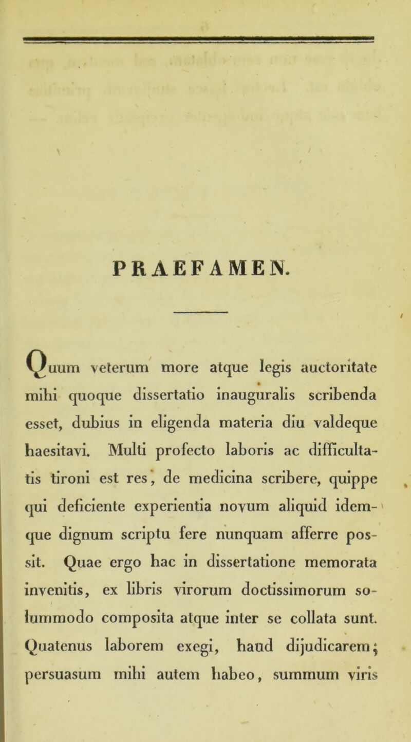 PRAEFAMEN. Quum veterum more atque legis auctoritate milii quoque dissertatio inauguralis scribenda esset, dubius in eligenda materia diu valdeque haesitavi. Multi profecto laboris ac difficulta- tis tironi est res, de medicina scribere, quippe qui deficiente experientia novum aliquid idem- que dignum scriptu fere nunquam afferre pos- sit. Quae ergo hac in dissertatione memorata invenitis, ex libris virorum doctissimorum so- lummodo composita atque inter se collata sunt. Quatenus laborem exegi, haud dijudicarem; persuasum mihi autem habeo, summum viris