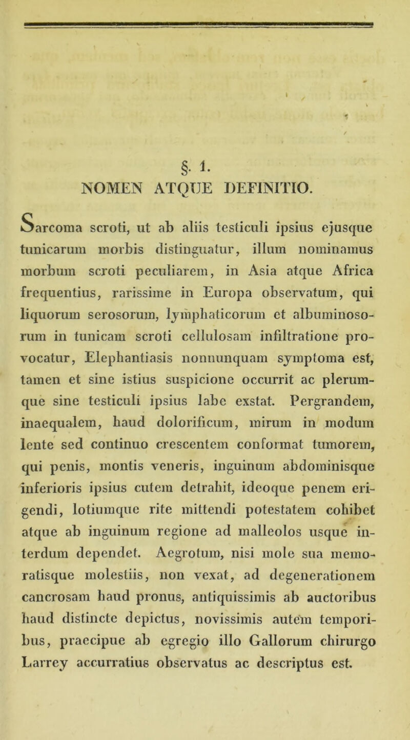 t 1 §• 1- NOMEN ATQUE DEFINITIO. Sarcoma scroti, ut ab aliis testiculi ipsius ejusque tunicarum morbis distinguatur, illum nominamus morbum scroti peculiarem, in Asia atque Africa frequentius, rarissime in Europa observatum, qui liquorum serosorum, lymphaticorum et albuminoso- rum in tunicam scroti cellulosam infiltratione pro- vocatur, Elephantiasis nonuunquam symptoma est, tamen et sine istius suspicione occurrit ac plerum- que sine testiculi ipsius labe exstat. Pergrandem, inaequalem, haud dolorificum, mirum in modum lente sed continuo crescentem conformat tumorem, qui penis, montis veneris, inguinum abdominisque inferioris ipsius cutem detrahit, ideoque penem eri- gendi, lotiumque rite mittendi potestatem cohibet atque ab inguinum regione ad malleolos usque in- terdum dependet. Aegrotum, nisi molo sua memo- ratisque molestiis, non vexat, ad degenerationem cancrosam haud pronus, antiquissimis ab auctoribus haud distincte depictus, novissimis autem tempori- bus, praecipue ab egregio illo Gallorum chirurgo Larrey accurratius observatus ac descriptus est.