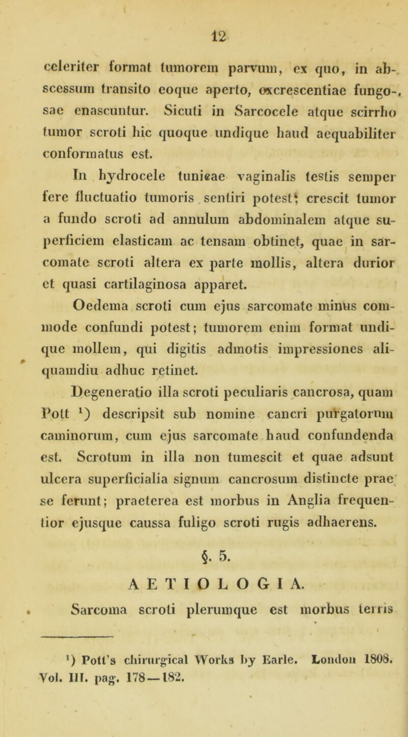 celeriter format tumorem parvum, ex quo, in ab- scessum transito coque aperto, ox crescentiae fungo-, sae enascuntur. Siculi in Sarcocele atque scirrho fumor scroti hic quoque undique haud aequabiliter conformatus est. In hydrocele tunicae vaginalis testis semper fere fluctuatio tumoris sentiri potest* crescit tumor a fundo scroti ad annulum abdominalem atque su- perficiem elasticam ac tensam obtinet, quae in sar- comate scroti altera ex parte mollis, altera durior et quasi cartilaginosa apparet. Oedema scroti cum ejus sarcomate minus com- mode confundi potest; tumorem enim format undi- que mollem, qui digitis admotis impressiones ali- quamdiu adhuc retinet. Degeneratio illa scroti peculiaris cancrosa, quam Polt *) descripsit sub nomine cancri puVgatornm caminorum, cum ejus sarcomate haud confundenda est. Scrotum in illa non tumescit et quae adsunt ulcera superficialia signum cancrosum distincte prae se ferunt; praeterea est morbus in Anglia frequen- lior ejusque caussa fuligo scroti rugis adhaerens. §. 5. AETIOLOGIA. Sarcoma scroti plerumque est morbus lenis !) Potfs chirurgical Works I>y Earle. Lomlon 1808. Vol. 111. pag. 178 — 182.