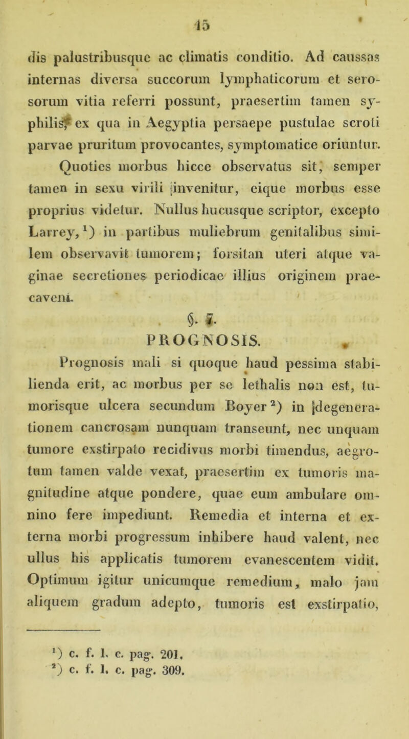 i • / dis palustribusque ac climatis conditio. Ad caussas internas diversa succorum lymphaticorum et sero- sorum vitia referri possunt, praesertim tamen sy- philis? ex qua in Aegyptia persaepe pustulae scroti parvae pruritum provocantes, symptomatice oriuntur. Quoties morbus hicce observatus sit, semper tamen in sexu virili jinvenitur, eique morbus esse proprius videtur. Nullus hucusque scriptor, excepto Larrey,* *) in partibus muliebrum genitalibus simi- lem observavit tumorem; forsitan uteri atque va- ginae secretiones periodicae illius originem prae- cavent. ' §. * PROGNOSIS. Prognosis mali si quoque haud pessima stabi- lienda erit, ac morbus per se lethalis non est, tu- morisque ulcera secundum Boyer2) in jdegenera- tionem cancrosam nunquam transeunt, nec unquam tumore exstirpato recidivus morbi timendus, aegro- tum tamen valde vexat, praesertim ex tumoris ma- gnitudine atque pondere, quae eum ambulare om- nino fere impediunt. Remedia et interna et ex- terna morbi progressum inhibere haud valent, nec ullus his applicatis tumorem evanescentem vidit. Optimum igitur unicumque remedium, malo jam aliquem gradum adepto, tumoris esi exstirpatio, *) c. f. 1, c. pag\ 201.