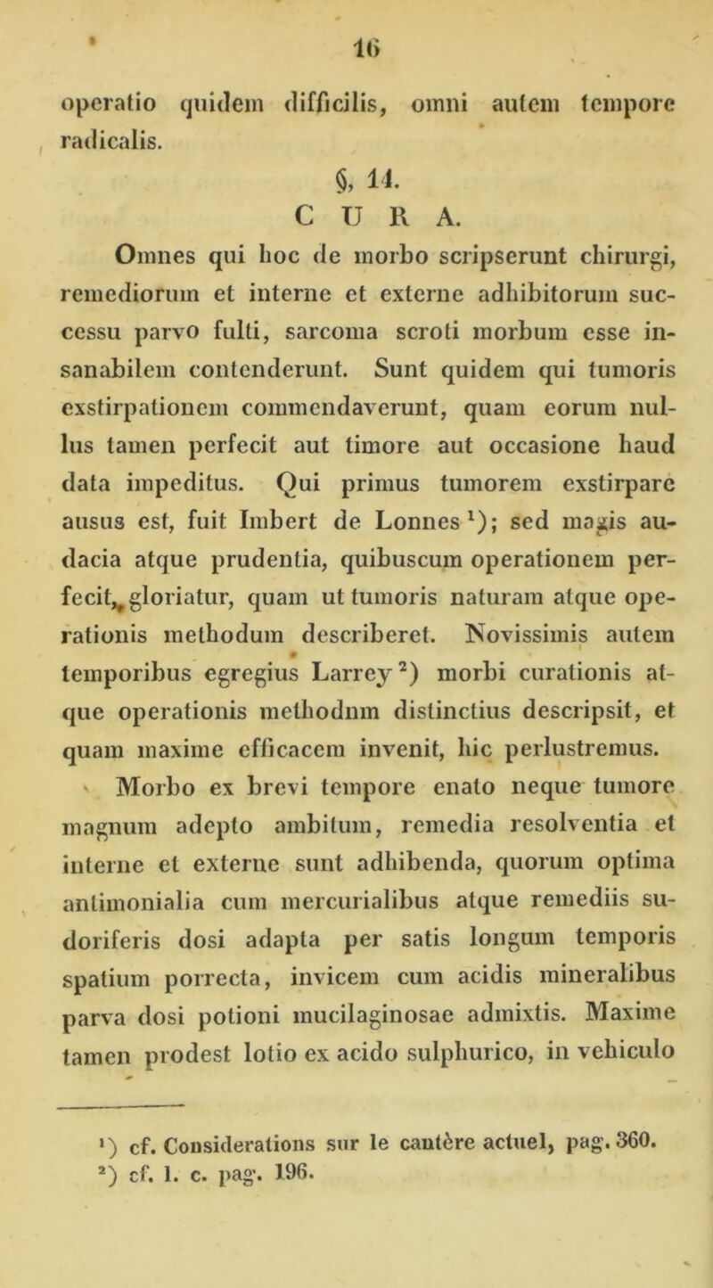 It» operatio quidem difficilis, omni autem tempore radicalis. §, 14. CURA. Omnes qui hoc de morbo scripserunt chirurgi, remediorum et interne et externe adhibitorum suc- cessu parvo fulti, sarcoma scroti morbum esse in- sanabilem contenderunt. Sunt quidem qui tumoris exstirpationem commendaverunt, quam eorum nul- lus tamen perfecit aut timore aut occasione haud data impeditus. Qui primus tumorem exstirpare ausus est, fuit Imbert de Lonnes1); sed magis au- dacia atque prudentia, quibuscum operationem per- fecit^ gloriatur, quam ut tumoris naturam atque ope- rationis methodum describeret. Novissimis autem i temporibus egregius Larrey2) morbi curationis at- que operationis methodum distinctius descripsit, et quam maxime efficacem invenit, hic perlustremus. Morbo ex brevi tempore enato neque tumore magnum adepto ambitum, remedia resolventia et interne et externe sunt adhibenda, quorum optima antimonialia cum mercurialibus atque remediis su- doriferis dosi adapta per satis longum temporis spatium porrecta, invicem cum acidis mineralibus parva dosi potioni mucilaginosae admixtis. Maxime tamen prodest lotio ex acido sulphurico, in vehiculo ») cf. Considerations sur le cautere actuel, pag.360.