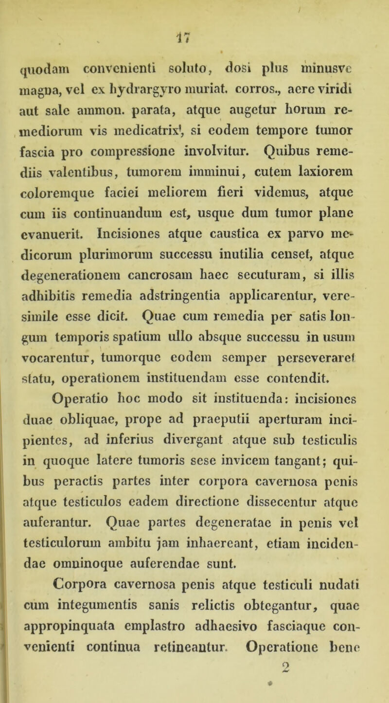 quodam convenienti soluto, dosi plus minusvc magna, vel ex hydrargyro muriat. corros., acre viridi aut sale ammon. parata, atque augetur horum re- mediorum vis medicatrix?, si eodem tempore tumor fascia pro compressione involvitur. Quibus reme- diis valentibus, tumorem imminui, cutem laxiorem coloremque faciei meliorem fieri videmus, atque cum iis continuandum est, usque dum tumor plane evanuerit. Incisiones atque caustica ex parvo me- dicorum plurimorum successu inutilia censet, atque degenerationem cancrosam haec secuturam, si illis adhibitis remedia adstringentia applicarentur, vere- simile esse dicit. Quae cum remedia per satis lon- gum temporis spatium ullo absque successu in usum vocarentur, tumorque eodem semper perseveraret statu, operationem instituendam esse contendit. Operatio hoc modo sit instituenda: incisiones duae obliquae, prope ad praeputii aperturam inci- pientes, ad inferius divergant atque sub testiculis in quoque latere tumoris sese invicem tangant; qui- bus peractis partes inter corpora cavernosa penis atque testiculos eadem directione disseccntur atque auferantur. Quae partes degeneratae in penis vel testiculorum ambitu jam inhaereant, etiam inciden- dae omninoque auferendae sunt. Corpora cavernosa penis atque testiculi nudati cum integumentis sanis relictis obtegantur, quae appropinquata emplastro adhaesivo fasciaque con- venienti continua retineantur. Operatione bene 9