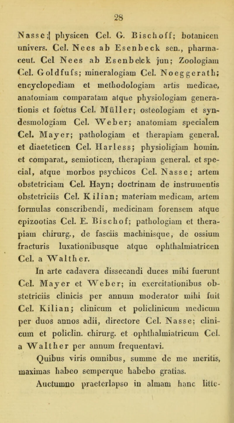 Nasse;{ physicen Cei. G. Bischoff; botaniceii univers. Cei. Nees ab Esenbeck sen., pharma- ceuf. Cei Nees ab Esenbeick juu; Zoologiam Cei. Goldfufs; mineralogiain Cei. Noeggerath; encyclopediam et melbodologiam artis medicae, analomiam comparatam atque physiologiam genera- tionis et foetus Cei. Mulier; osteologiam et syn- desmologiam Cei. Web er; anatomiam specialem Cei. May er; pathologiam et therapiam general. et diaeteticen Cei. Harless; physioligiam homin. et comparat., semioticcn, therapiam general. et spe- cial, atque morbos psychicos Cei. Nasse; artem obstetriciam Cei. Hayn; doctrinam de instrumentis obstetriciis Ccl. Kilian; materiam medicam, artem formulas conscribendi, medicinam forensem atque epizootias Cei. E. Bischof; pathologiam et thera- piam chirurg., de fasciis machinisque, de ossium fracturis luxationibusque atque ophthalmialriccn Cei. a Walther. In arte cadavera dissecandi duces mihi fuerunt Cei. May er et Web er; in exercitationibus ob- stetriciis clinicis per annum moderator mihi fuit Ccl. Kilian; clinicum et policlinicum medicum per duos annos adii, directore Cei. Nasse; clini- cum et policlin. chirurg. et ophthalmiatricum Cck a Walth er per annum frequentavi. Quibus viris omnibus, summe de me meritis, maximas habeo semperque habebo gratias. Auctumno praeterlapso in almam hanc litte-