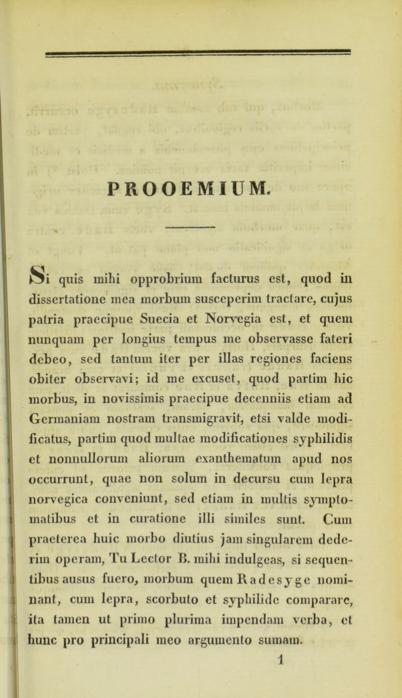 PROOEMIUM. Si quis mihi opprobrium facturus est, quod ili dissertatione mea morbum susceperim tractare, cujus patria praecipue Sueeia et Norregia est, et quem nunquam per longius tempus me observasse fateri debeo, sed tantum iter per illas regiones faciens obiter observavi; id me excuset, quod partim hic morbus, in novissimis praecipue decenniis etiam ad Germaniam nostram transmigravit, etsi valde modi- ficatus, partim quod multae modificationes syphilidis et nonnullorum aliorum exanthematum apud nos occurrunt, quae non solum in decursu cum lepra norvegica conveniunt, sed etiam in multis sjanpto- inatibus et in curatione illi similes sunt. Cum praeterea huic morbo diutius jam singularem dede- rim operam, Tu Lector B. mihi indulgeas, si sequen- tibus ausus fuero, morbum quemRadesyge nomi- nant, cum lepra, scorbuto et syphilide comparare, ita tamen ut primo plurima impendam verba, et hunc pro principali meo argumento sumam.