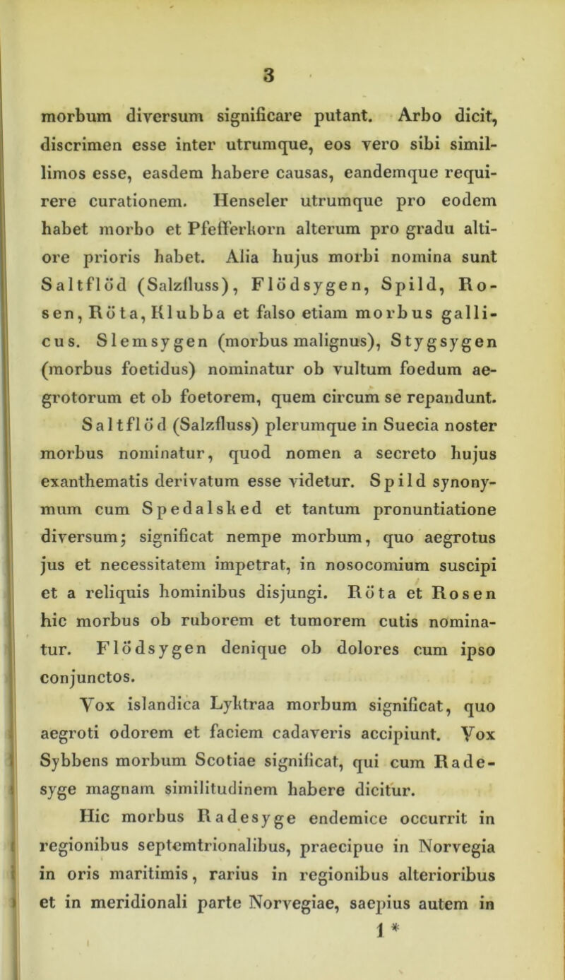 morbum diversum significare putant. Arbo dicit, discrimen esse inter utrumque, eos vero sibi simil- limos esse, easdem habere causas, eandemque requi- rere curationem. Henseler utruraque pro eodem habet morbo et PfefFerkorn alterum pro gradu alti- ore prioris habet. Alia hujus morbi nomina sunt Saltflod (Salzfluss), Flddsygen, Spild, Ro- sen,Rdta,Klubba et falso etiam morbus galli- cus. Slemsygen (morbus malignus), Stygsygen (morbus foetidus) nominatur ob vultum foedum ae- grotorum et ob foetorem, quem circum se repandunt. Saltflod (Salzfluss) plerumque in Suecia noster morbus nominatur, quod nomen a secreto hujus exanthematis derivatum esse videtur. Spild synony- mum cum Spedalsked et tantum pronuntiatione diversumj significat nempe morbum, quo aegrotus jus et necessitatem impetrat, in nosocomium suscipi ! et a reliquis hominibus disjungi. Rota et Rosen hic morbus ob ruborem et tumorem cutis nomina- tur. Flddsygen denique ob dolores cum ipso conjunctos. Yox islandica Lyktraa morbum significat, quo aegroti odorem et faciem cadaveris accipiunt. Yox Sybbens morbum Scotiae significat, qui cum Rade- syge magnam similitudinem habere dicitur. Hic morbus Radesyge endemice occurrit in regionibus septemtrionalibus, praecipue in Norvegia in oris maritimis, rarius in regionibus alterioribus i et in meridionali parte Norvegiae, saepius autem in 1 *