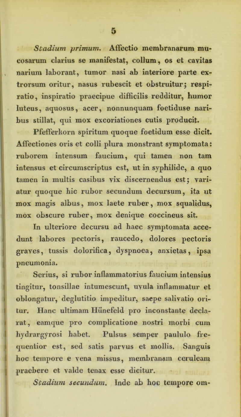 Stadium primum. Affectio membranarum mu- cosarum clarius se manifestat, collum, os et cavitas , narium laborant, tumor nasi ab interiore parte ex- trorsum oritur, nasus rubescit et obstruitur; respi- ratio, inspiratio praecipue difficilis redditur, humor luteus, aquosus, acer, nonnunquam foetiduse nari- bus stillat, qui mox excoriationes cutis producit. Pfefferkorn spiritum quoque foetidum esse dicit. Affectiones oris et colli plura monstrant symptomata: ruborem intensum faucium, qui tamen non tam intensus et circumscriptus est, ut in syphilide, a quo i tamen in multis casibus vix discernendus est; vari- I I atur quoque hic rubor secundum decursum, ita ut mox magis albus, mox laete ruber, mox squalidus, mox obscure ruber, mox denique coccineus sit. ' In ulteriore decursu ad haec symptomata acce- dunt labores pectoris, raucedo, dolores pectoris graves, tussis dolorifica, dyspnoea, anxietas, ipsa pneumonia. Serius, si rubor inflammatorius faucium intensius tingitur, tonsillae intumescunt, uvula inflammatur et oblongatur, deglutitio impeditur, saepe salivatio ori- j tur. Hanc ultimam Hilnefeld pro inconstante decla- j rat, eamque pro complicatione nostri morbi cum ( hydrargyrosi habet. Pulsus semper paululo fre- J quenlior est, sed satis parvus et mollis. Sanguis I hoc tempore e vena missus, membranam ceruleam I praebere et valde tenax esse dicitur. Stadium secundum. Inde ab hoc tempore om-