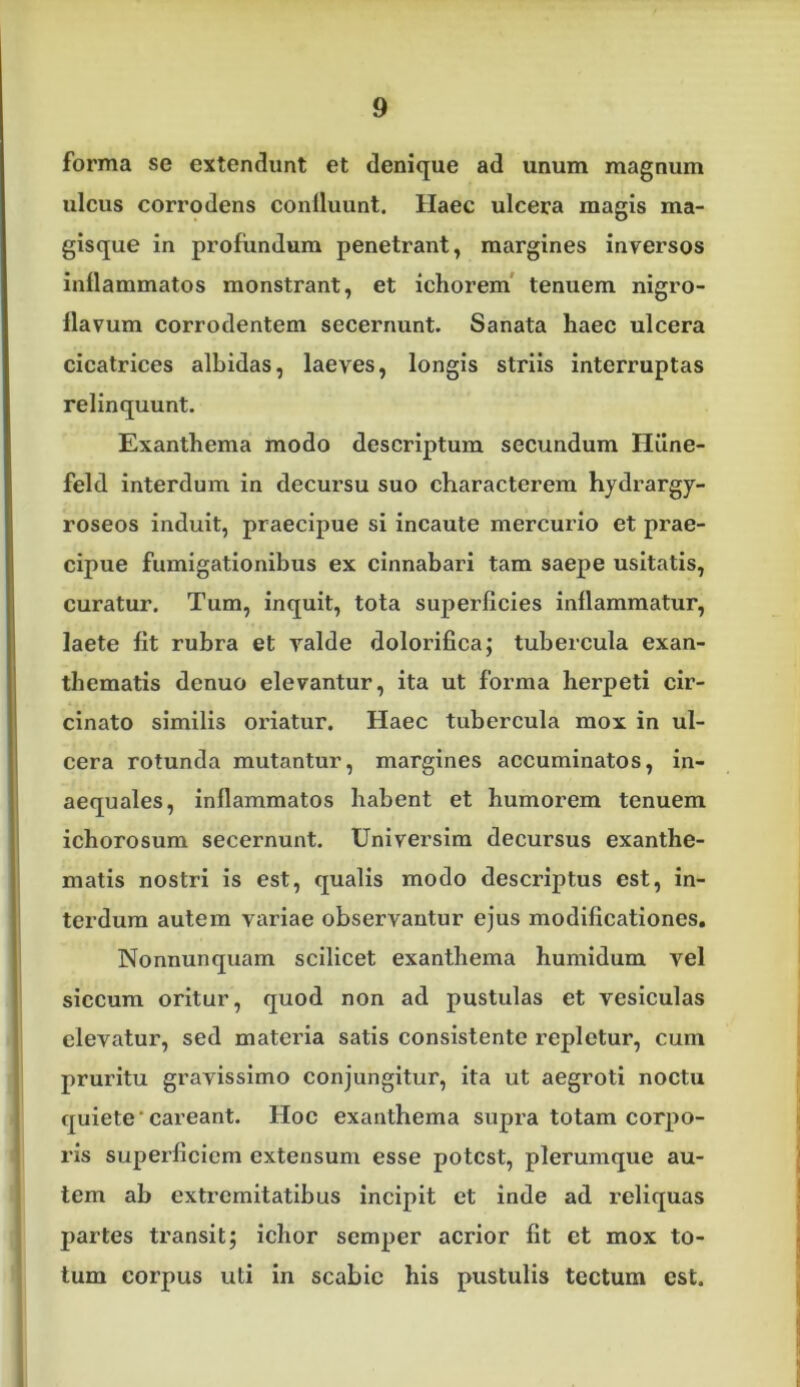 forma se extendunt et denique ad unum magnum ulcus corrodens conlluunt. Haec ulcera magis ma- gisque in profundum penetrant, margines inversos inflammatos monstrant, et ichorem* tenuem nigro- flavum corrodentem secernunt. Sanata haec ulcera cicatrices albidas, laeves, longis striis interruptas relinquunt. Exanthema modo descriptum secundum Hilne- feld interdum in decursu suo characterem hydrargy- roseos induit, praecipue si incaute mercurio et prae- cipue fumigationibus ex cinnabari tam saepe usitatis, curatur. Tum, inquit, tota superficies inflammatur, laete fit rubra et valde dolorifica; tubercula exan- thematis denuo elevantur, ita ut forma herpeti cir- cinato similis oifiatur. Haec tubercula mox in ul- cera rotunda mutantur, margines accuminatos, in- aequales, inflammatos habent et humorem tenuem ichorosum secernunt. Universim decursus exanthe- matis nostri is est, qualis modo descriptus est, in- terdum autem variae observantur ejus modificationes. Nonnunquam scilicet exanthema humidum vel siccum oritur, quod non ad pustulas et vesiculas elevatur, sed materia satis consistente repletur, cum pruritu gravissimo conjungitur, ita ut aegroti noctu quietecareant. Hoc exanthema supra totam corpo- ris superficiem extensum esse potest, plerumque au- tem ab extremitatibus incipit et inde ad reliquas partes transit; ichor semper acrior fit et mox to- tum corpus uti in scabie his pustulis tectum est.