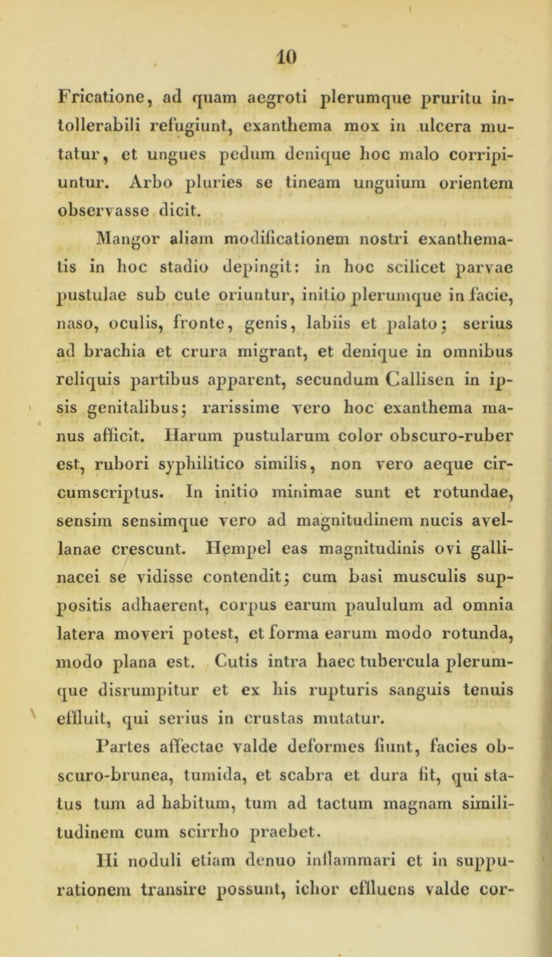 Fricatione, ad quam aegroti plerumque pruritu in- tollerabili refugiunt, exanthema mox in ulcera mu- tatur, et ungues pedum denique hoc malo corripi- untur. Arbo pluries se tineam unguium orientem observasse dicit. Mangor aliam modillcationem nostri exanthema- tis in hoc stadio depingit: in hoc scilicet parvae pustulae sub cule oiiuntur, initio plerumque in facie, naso, oculis, fronte, genis, labiis et palatoj serius ad brachia et crura migrant, et denique in omnibus reliquis partibus apparent, secundum Callisen in ip- > sis genitalibus; rarissime vero hoc exanthema ma- nus afficit. Harum pustularum color obscuro-ruber est, rubori syphilitico similis, non vero aeque cir- cumscriptus. In initio minimae sunt et rotundae, sensim sensimque vero ad magnitudinem nucis avel- lanae crescunt. Hempel eas magnitudinis ovi galli- nacei se vidisse contendit; cum basi musculis sup- positis adhaerent, corpus earum paululum ad omnia latera moveri potest, et forma earum modo rotunda, modo plana est. Cutis intra haec tubercula plerum- que disrumpitur et ex his rupturis sanguis tenuis ' eflluil, qui serius in crustas mutatur. Partes affectae valde deformes fiunt, facies ob- scuro-brunea, tumida, et scabra et dura fit, qui sta- tus tum ad habitum, tum ad tactum magnam simili- tudinem cum scirrho praebet. Hi noduli etiam denuo inllammari et in suppu- rationem transire possunt, ichor efllucns valde cor-