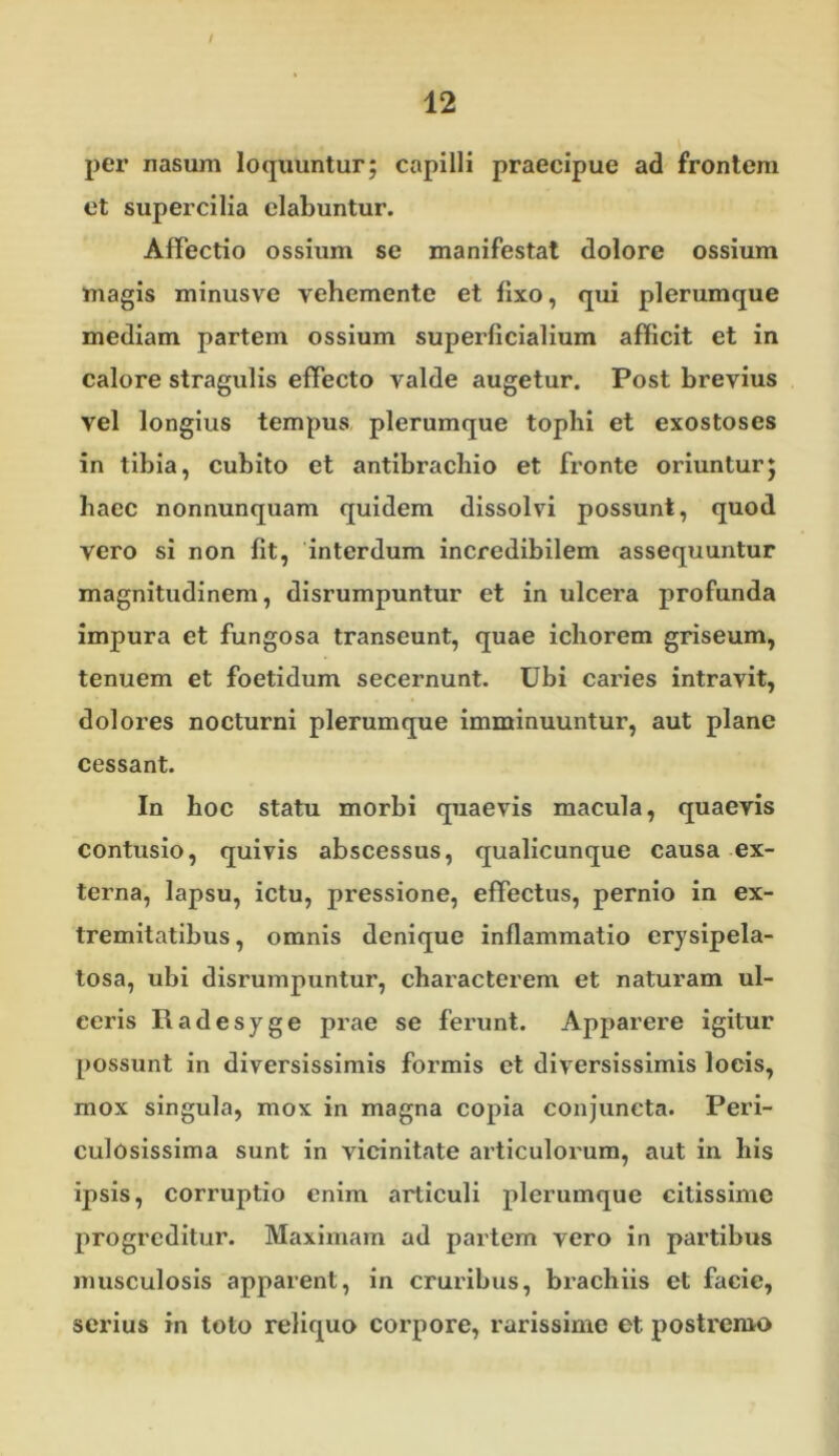 per nasum loquuntur; capilli praecipue ad frontem et supercilia dabuntur. Affectio ossium se manifestat dolore ossium magis minusve vehemente et fixo, qui plerumque mediam partem ossium superficialium afficit et in calore stragulis effecto valde augetur. Post brevius vel longius tempus plerumque tophi et exostoses in tibia, cubito et antibracbio et fronte oriuntur; haec nonnunquam quidem dissolvi possunt, quod vero si non fit, interdum incredibilem assequuntur magnitudinem, disrumpuntur et in ulcera profunda impura et fungosa transeunt, quae ichorem griseum, tenuem et foetidum secernunt. Ubi caries intravit, dolores nocturni plerumque imminuuntur, aut plane cessant. In hoc statu morbi quaevis macula, quaevis contusio, quivis abscessus, qualicunque causa ex- terna, lapsu, ictu, pressione, effectus, pernio in ex- tremitatibus, omnis denique inflammatio erysipela- tosa, ubi disrumpuntur, characterem et naturam ul- ceris Radesyge prae se ferunt. Apparere igitur possunt in diversissimis formis et diversissimis locis, mox singula, mox in magna copia conjuncta. Peri- culosissima sunt in vicinitate articulorum, aut in his ipsis, corruptio enim articuli plerumque citissime progreditur. Maximam ad partem vero in pai’tibus musculosis apparent, in cruinbus, brachiis et facie, serius in toto reliquo corpore, rarissime et postremo