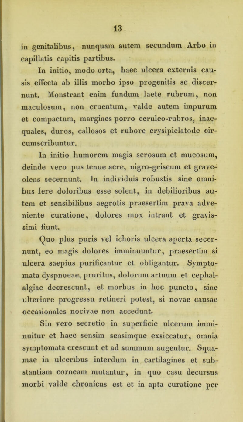 in genitalibus, nunquam autem secundum Arbo in capillatis capitis partibus. In initio, modo orta, haec ulcera externis cau- sis effecta ab illis morbo ipso progenitis se discer- nunt. Monstrant enim fundum laete rubrum, non maculosum, non cruentum, valde autem impurum et compactum, margines porro ceruleo-rubros, inae- quales, duros, callosos et rubore erysipielatode cir- cumscribuntur. 1 In initio humorem magis serosum et mucosum, deinde vero pus tenue acre, nigro-griseum et grave- olens secernunt. In individuis robustis sine omni- bus Iere doloribus esse solent, in debilioribus au- tem et sensibilibus aegrotis praesertim prava adve- niente curatione, dolores mpx intrant et gravis- simi fiunt. Quo plus puris vel ieboris ulcera aperta secer- nunt, eo magis dolores imminuuntur, praesertim si ulcera saepius purificantur et obligantur. Sympto- mata dyspnoeae, pruritus, dolorum artuum et cephal- algiae decrescunt, et morbus in hoc puncto, sine ulteriore progressu retineri potest, si novae causae occasionales nocivae non accedunt. Sin vero secretio in superficie ulcerum immi- nuitur et haec sensim sensimque exsiccatur, omnia symptomata crescunt et ad summum augentur. Squa- mae in ulceribus interdum in cartilagines et sub- stantiam corneam mutantur, in quo casu decursus morbi valde chronicus est et in apta curatione per