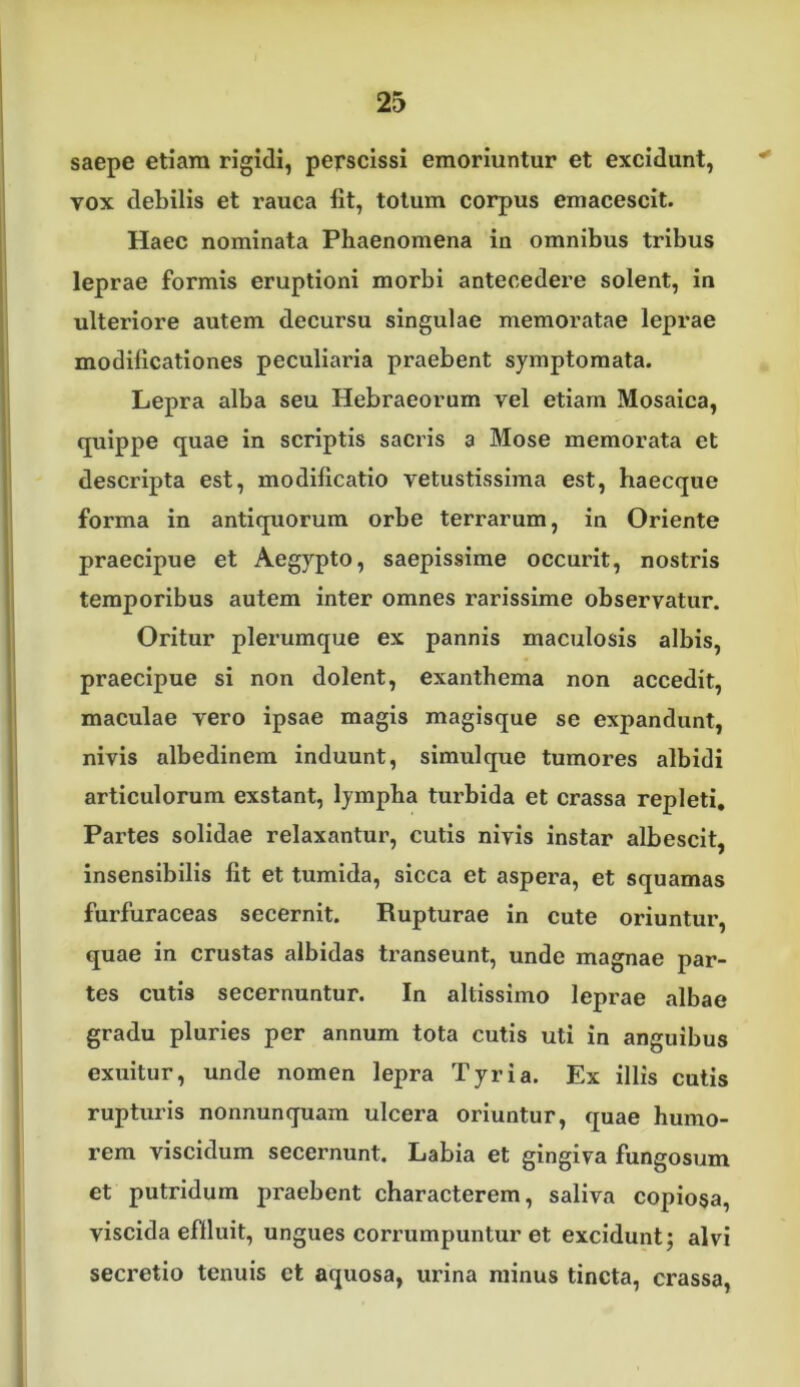 saepe etiam rigidi, perscissi emoriuntur et excidunt, ^ vox debilis et rauca llt, totum corpus emacescit. Haec nominata Phaenomena in omnibus tribus leprae formis eruptioni morbi antecedere solent, in ulteriore autem decursu singulae memoratae leprae modificationes peculiaria praebent symptomata. Lepra alba seu Hebraeorum vel etiam Mosaica, cjuippe quae in scriptis sacris a Mose memorata et descripta est, modificatio vetustissima est, haecque forma in antiquorum orbe terrarum, in Oriente praecipue et Aegypto, saepissime occurit, nostris temporibus autem inter omnes rarissime observatur. Oritur plerumque ex pannis maculosis albis, praecipue si non dolent, exanthema non accedit, maculae vero ipsae magis magisque se expandunt, nivis albedinem induunt, simul que tumores albidi articulorum exstant, lympha turbida et crassa repleti. Partes solidae relaxantur, cutis nivis instar albescit, insensibilis fit et tumida, sicca et aspera, et squamas furfuraceas secernit. Rupturae in cute oriuntur, quae in crustas albidas transeunt, unde magnae par- tes cutis secernuntur. In altissime leprae albae gradu pluries per annum tota cutis uti in anguibus exuitur, unde nomen lepra Tyria. Ex illis cutis rupturis nonnunquara ulcera oriuntur, quae humo- rem viscidum secernunt. Labia et gingiva fungosum et putridum praebent characterem, saliva copio§a, viscida efduit, ungues corrumpuntur et excidunt; alvi secretio tenuis et aquosa, urina minus tincta, crassa.