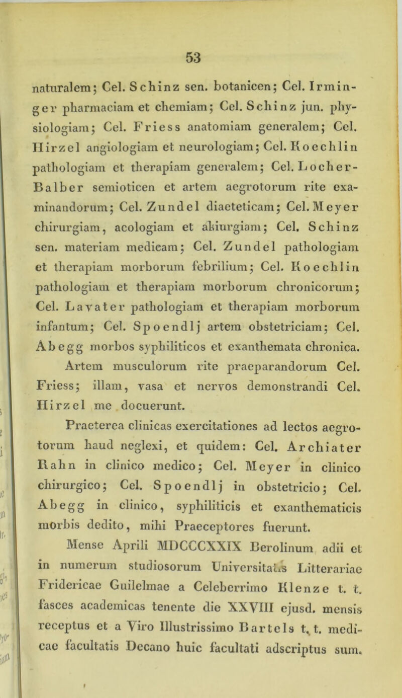 naturalem; Cei. Schinz sen. botanicen; Cei. Irmin- ger pharmaciam et chemiam; Cei. Schinz jun. phy- siologiam; Cei. Friess anatomiam generalem; Cei. Ilirzel angiologiam et neurologiam; Cei. Koechlin pathologiam et therapiam generalem; Cel.Locher- Balber semioticen et artem aegrotorum rite exa- minandorum; Cei. Zundel diaeteticam; Cei. Meyer chirurgiam, acologiam et altiurgiam; Cei. Schinz sen. materiam medicam; Cei. Zundel pathologiam et therapiam morborum febrilium; Cei. Koechlin pathologiam et therapiam morborum chronicorum; Cei. Lavat er pathologiam et therapiam morborum infantum; Cei. Spoendlj artem obstetriciam; Cei. Abegg morbos syphiliticos et exanthemata chronica. Artem musculorum rite praeparandorum Cei. Friess; illam, vasa et nervos demonstrandi Cei. II i rz e 1 me docuerunt. Praeterea clinicas exercitationes ad lectos aegro- torum haud neglexi, et quidem: Cei. Archiater Rahn in clinico medico; Ccl. Meyer in clinico chirurgico; Cei. Spoendlj in obstetricio; Cei. Abegg in clinico, syphiliticis ct exanthematicis morbis dedito, mihi Praeceptores fuerunt. Mense Aprili MDCCCXXIX Berolinum adii et in numerum studiosorum Universitatis Litterariae Fridericae Guilclmae a Celeberrimo Klenze t. t. fasces academicas tenente die XXVIII ejusd. mensis receptus ct a Viro Illustrissimo B arte Is t^t. medi- cae facultatis Decano huic facultati adseriptus sum. f