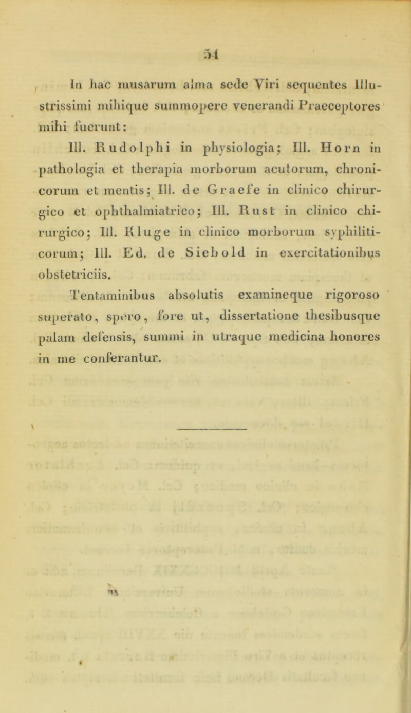 ;>1 Ia liac musarum alma sede Viri sequentes Illu- strissimi mihique summopere venerandi Praeceptores mihi fuerunt: 111. Rudo Iphi in physiologia; 111. Horn in pathologia et therapia morborum acutorum, chroni- corum et mentis; IU. de Graefe in clinico chirur- gico et ophthahniatrico; 111. Rust in clinico chi- rurgico; lil. Kluge in clinico morborum syphiliti- corum; 111. Ed. de Siebold in exercitationibus obstetriciis. Tentaminibus absolutis examineque rigoroso superato, spero, fore ut, dissertatione thesibusque palam defensis, summi in utraque medicina honores in me conferantur. \