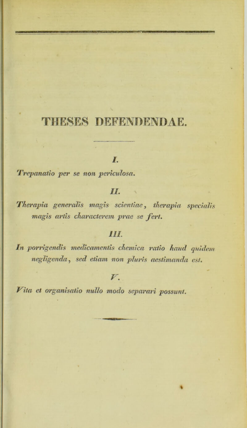 THE8E8 DEFENDENDAE. /. 'rrepanatio per se non periculosa. II. Therapia gene}'alis magis scieniiae, therapia specialis magis artis characterem prae se fert. IlL In porrigendis medicamentis chemica ratio haud quidem negligenda.) sed etiam non pluris aestimanda est. V. Vita et organisaiio nullo modo separari possunt.